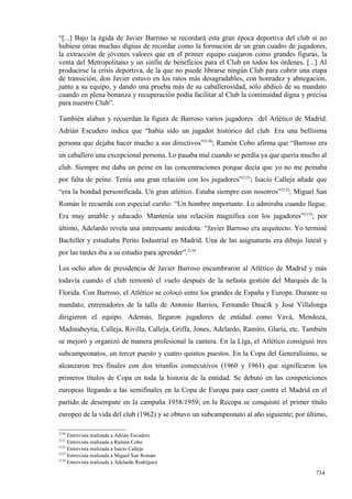 “[...] Bajo la égida de Javier Barroso se recordará esta gran época deportiva del club si no
hubiese otras muchas dignas de recordar como la formación de un gran cuadro de jugadores,
la extracción de jóvenes valores que en el primer equipo cuajaron como grandes figuras, la
venta del Metropolitano y un sinfín de beneficios para el Club en todos los órdenes. [...] Al
producirse la crisis deportiva, de la que no puede librarse ningún Club para cubrir una etapa
de transición, don Javier estuvo en los ratos más desagradables, con honradez y abnegación,
junto a su equipo, y dando una prueba más de su caballerosidad, sólo abdicó de su mandato
cuando en plena bonanza y recuperación podía facilitar al Club la continuidad digna y precisa
para nuestro Club”.

También alaban y recuerdan la figura de Barroso varios jugadores del Atlético de Madrid.
Adrián Escudero indica que “había sido un jugador histórico del club. Era una bellísima
persona que dejaba hacer mucho a sus directivos”2130; Ramón Cobo afirma que “Barroso era
un caballero una excepcional persona. Lo pasaba mal cuando se perdía ya que quería mucho al
club. Siempre me daba un peine en las concentraciones porque decía que yo no me peinaba
por falta de peine. Tenía una gran relación con los jugadores”2131; Isacio Calleja añade que
“era la bondad personificada. Un gran atlético. Estaba siempre con nosotros”2132; Miguel San
Román le recuerda con especial cariño: “Un hombre importante. Lo admiraba cuando llegue.
Era muy amable y educado. Mantenía una relación magnífica con los jugadores”2133; por
último, Adelardo revela una interesante anécdota: “Javier Barroso era arquitecto. Yo terminé
Bachiller y estudiaba Perito Industrial en Madrid. Una de las asignaturas era dibujo lineal y
por las tardes iba a su estudio para aprender”.2134

Los ocho años de presidencia de Javier Barroso encumbraron al Atlético de Madrid y más
todavía cuando el club remontó el vuelo después de la nefasta gestión del Marqués de la
Florida. Con Barroso, el Atlético se colocó entre los grandes de España y Europa. Durante su
mandato, entrenadores de la talla de Antonio Barrios, Fernando Daucik y José Villalonga
dirigieron el equipo. Además, llegaron jugadores de entidad como Vavá, Mendoza,
Madinabeytia, Calleja, Rivilla, Calleja, Griffa, Jones, Adelardo, Ramiro, Glaría, etc. También
se mejoró y organizó de manera profesional la cantera. En la Liga, el Atlético consiguió tres
subcampeonatos, un tercer puesto y cuatro quintos puestos. En la Copa del Generalísimo, se
alcanzaron tres finales con dos triunfos consecutivos (1960 y 1961) que significaron los
primeros títulos de Copa en toda la historia de la entidad. Se debutó en las competiciones
europeas llegando a las semifinales en la Copa de Europa para caer contra el Madrid en el
partido de desempate en la campaña 1958/1959; en la Recopa se conquistó el primer título
europeo de la vida del club (1962) y se obtuvo un subcampeonato al año siguiente; por último,

2130
     Entrevista realizada a Adrián Escudero
2131
     Entrevista realizada a Ramón Cobo
2132
     Entrevista realizada a Isacio Calleja
2133
     Entrevista realizada a Miguel San Román
2134
     Entrevista realizada a Adelardo Rodríguez

                                                                                          734
 