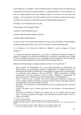 Como broche de la Asamblea, Vicente Calderón solicitó un aplauso para Javier Barroso que
correspondió con unas emocionadas palabras y un afectuoso abrazo al nuevo presidente. El
relevo se había producido entre dos caballeros atléticos. Por último, los tres socios más
antiguos, los tres hermanos Cotorruelo (Agustín, Juan José y Ernesto), firmaron el acta de la
Asamblea. De este modo, la Junta Directiva del At.Madrid quedó formada por:2141

Presidente: Vicente Calderón Pérez-Cavada

Vicepresidente: Jesús Obregón Siurana

Secretario: Arturo Manrique Estévez

Tesorero: Mariano Romero Sánchez Quintana

Contador: Bruno Martín Melchor

Vocales: José de Yuste Iraola, Ramón María del Arroyo (conde de Cheles), Tomás Epeldegui
Fernández, Rafael Peigró Alós, José Luis Cuevas Gómez y Antonio Diana Bermejo.

En el editorial de “La Revista del Atlético de Madrid” se glosó la figura de Vicente
Calderón:2142

“[...] Limpio de relaciones futbolísticas y, por tanto, de influencias y banderías, hombre de
empresa y triunfador en las difíciles encrucijadas de los negocios, su presencia ante el timón
de la nave rojiblanca representa no sólo la seguridad de una navegación a salvo de galernas,
sino la más dorada esperanza de un futuro próximo de entusiastas alirones”.

Además, el flamante máximo dirigente rojiblanco afirmó a la revista del club: 2143

-      Nuevo campo: “El Metropolitano tal y como estaba bloqueado por edificaciones era
       antieconómico. Así que había que venderlo. El Manzanares va a quedar muy bonito. La
       primera fase del Estadio del Manzanares se reanudará en el presente año. El tiempo dirá si
       es conveniente luego rebasar su aforo (de 60.000 a 70.000 espectadores). También
       construiremos una zona deportiva ajena al campo. Durante la construcción del
       Manzanares iremos a Chamartín igual que el Madrid jugó en el Metropolitano”.
-      Socios: “Confío en que el traslado a las nuevas instalaciones duplicará el número de
       socios. Cuando se efectuó el traslado de Narváez a Cuatro Caminos tengo datos respecto a
       la avalancha de socios que se produjo en el Club”.
-      Economía: “Tras solucionar la cuestión deportiva creo que quedará saneada la situación
       económica”.
-      Equipo: “Mi plan es que el Atlético esté entre los tres primeros y no precisamente el
       tercero”.
-      Renovación de Mendoza: “Seguirá con nosotros, pues no se le puede negar que tiene
       clase. No estaba en condiciones de jugar y me consta que tiene muchas ganas de volver a
       formar en el equipo”.
2141
     “Marca” 18 de marzo de 1964
“La Revista del Atlético de Madrid”. Madrid. Editada por el Club At.Madrid. Abril de 1964
REMON, Juan Carlos: Historia del Atlético de Madrid. Bilbao. La Gran Enciclopedia Vasca. 1971 (Colección Grandes del
Fútbol)
2142
     “La Revista del Atlético de Madrid”. Madrid. Editada por el Club At.Madrid. Abril de 1964
2143
     “La Revista del Atlético de Madrid”. Madrid. Editada por el Club At.Madrid. Abril de 1964

                                                                                                               740
 