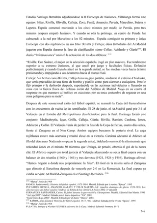 Estadio Santiago Bernabéu adjudicándose la II Eurocopa de Naciones. Villalonga formó este
equipo: Iríbar, Rivilla, Olivella, Calleja; Zoco, Fusté; Amancio, Pereda, Marcelino, Suárez y
Lapetra. España comenzó marcando a los cinco minutos por medio de Pereda, pero tres
minutos después empató Jusianov. Y cuando se olía la prórroga, un centro de Pereda fue
cabeceado a la red por Marcelino a los 82 minutos. España consiguió su primera y única
Eurocopa con dos rojiblancos en sus filas: Rivilla y Calleja; otros futbolistas del At.Madrid
jugaron con España durante la fase de clasificación como Collar, Adelardo y Glaría2154. El
diario “Informaciones” analizó la actuación de los dos atléticos: 2155

“Rivilla: Con Suárez, el mejor de la selección española. Jugó en plan maestro. Fue totalmente
superior a su extremo Jusianov, al que anuló por juego y facultades físicas. Defendió
perfectamente y cuando España atacó en la segunda mitad, se fue muchas veces hacia delante
presionando y empujando a sus delanteros hacia el marco rival.
Calleja: Sin brillar como Rivilla, Calleja hizo un gran partido, anulando al extremo Chislenko,
que venía precedido de una fama de bombo y platillo como para alarmar a cualquiera. Pero le
fijó primero y le desbordó después, superándole en las acciones individuales y llenando su
zona con la fuerza física del defensa zurdo del Atlético de Madrid. Vaya en su contra el
suspense en que mantuvo al público en ocasiones por su terca costumbre de regatear en una
zona peligrosa para su meta”.

Después de este sensacional éxito del fútbol español, se reanudó la Copa del Generalísimo
con los encuentros de vuelta de las semifinales. El 28 de junio, el At.Madrid ganó por 3-1 al
Valencia en el Estadio del Metropolitano clasificándose para la final. Barinaga formó este
conjunto: Madinabeytia, Jayo, Griffa, Calleja, Glaría; Rivilla, Ramiro; Cardona, Jones,
Adelardo y Collar. El Valencia venía de perder la final de la Copa de Ferias, cuatro días antes,
frente al Zaragoza en el Nou Camp. Ambos equipos buscaron la portería rival. La zaga
rojiblanca estuvo más acertada y resultó clave en la victoria. Cardona adelantó al Atlético al
filo del descanso. Nada más empezar la segunda mitad, Adelardo sentenció la eliminatoria que
redondeó Jones en el minuto 80 mientras que Urtiaga, de penalti, obtenía el gol de la honra
ché. El Atlético superó con total justicia al Valencia alcanzando su sexta final copera con un
balance de dos triunfos (1960 y 1961) y tres derrotas (1921, 1926 y 1956). Barinaga afirmó:
“Hemos llegado a donde nos proponíamos: la final”. El rival en la misma sería el Zaragoza
que eliminó al Barcelona después de vencerle por 2-0 en La Romareda. La final copera ya
estaba servida: At.Madrid-Zaragoza en el Santiago Bernabéu. 2156

2154
     “Marca” Junio de 1964
RAMOS, Jesús (coord.): Historia del fútbol español, 1873-1994. Madrid. Editada por la revista “Epoca”. 1995
PUCHADES, BIOSCA, AMANCIO, GARATE Y FELIX MARTIALAY: Aquellos domingos de gloria. 1939-1976. Los
años heroicos del fútbol español. Madrid. La Esfera de los Libros S.A. Mayo 2002 (1ª edición)
FERNANDEZ SANTANDER, Carlos: El fútbol durante la guerra civil y el franquismo. Madrid. Editorial San Martín. 1990
“As Liga 2002”. Madrid. Editado por el diario deportivo “AS”. 2001
“Guía Marca Liga 2002”. Madrid. Editado por el diario “Marca”. 2001
2155
     RAMOS, Jesús (coord.): Historia del fútbol español, 1873-1994. Madrid. Editada por la revista “Epoca”. 1995
2156
     “Marca” Junio de 1964
FUENTES, Enrique y Nicolás FUENTES: Historia de la Copa. Madrid. Editorial Frontera. 1975

                                                                                                             746
 