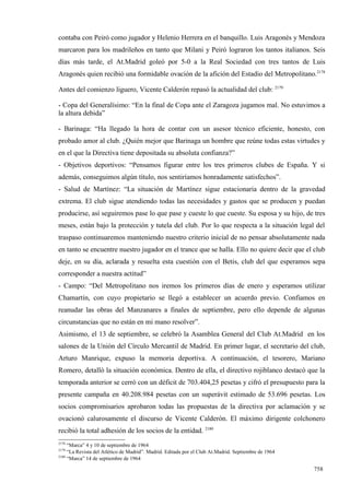 contaba con Peiró como jugador y Helenio Herrera en el banquillo. Luis Aragonés y Mendoza
marcaron para los madrileños en tanto que Milani y Peiró lograron los tantos italianos. Seis
días más tarde, el At.Madrid goleó por 5-0 a la Real Sociedad con tres tantos de Luis
Aragonés quien recibió una formidable ovación de la afición del Estadio del Metropolitano.2178

Antes del comienzo liguero, Vicente Calderón repasó la actualidad del club: 2179

- Copa del Generalísimo: “En la final de Copa ante el Zaragoza jugamos mal. No estuvimos a
la altura debida”

- Barinaga: “Ha llegado la hora de contar con un asesor técnico eficiente, honesto, con
probado amor al club. ¿Quién mejor que Barinaga un hombre que reúne todas estas virtudes y
en el que la Directiva tiene depositada su absoluta confianza?”
- Objetivos deportivos: “Pensamos figurar entre los tres primeros clubes de España. Y si
además, conseguimos algún título, nos sentiríamos honradamente satisfechos”.
- Salud de Martínez: “La situación de Martínez sigue estacionaria dentro de la gravedad
extrema. El club sigue atendiendo todas las necesidades y gastos que se producen y puedan
producirse, así seguiremos pase lo que pase y cueste lo que cueste. Su esposa y su hijo, de tres
meses, están bajo la protección y tutela del club. Por lo que respecta a la situación legal del
traspaso continuaremos manteniendo nuestro criterio inicial de no pensar absolutamente nada
en tanto se encuentre nuestro jugador en el trance que se halla. Ello no quiere decir que el club
deje, en su día, aclarada y resuelta esta cuestión con el Betis, club del que esperamos sepa
corresponder a nuestra actitud”
- Campo: “Del Metropolitano nos iremos los primeros días de enero y esperamos utilizar
Chamartín, con cuyo propietario se llegó a establecer un acuerdo previo. Confiamos en
reanudar las obras del Manzanares a finales de septiembre, pero ello depende de algunas
circunstancias que no están en mi mano resolver”.
Asimismo, el 13 de septiembre, se celebró la Asamblea General del Club At.Madrid en los
salones de la Unión del Círculo Mercantil de Madrid. En primer lugar, el secretario del club,
Arturo Manrique, expuso la memoria deportiva. A continuación, el tesorero, Mariano
Romero, detalló la situación económica. Dentro de ella, el directivo rojiblanco destacó que la
temporada anterior se cerró con un déficit de 703.404,25 pesetas y cifró el presupuesto para la
presente campaña en 40.208.984 pesetas con un superávit estimado de 53.696 pesetas. Los
socios compromisarios aprobaron todas las propuestas de la directiva por aclamación y se
ovacionó calurosamente el discurso de Vicente Calderón. El máximo dirigente colchonero
recibió la total adhesión de los socios de la entidad. 2180
2178
     “Marca” 4 y 10 de septiembre de 1964
2179
     “La Revista del Atlético de Madrid”. Madrid. Editada por el Club At.Madrid. Septiembre de 1964
2180
     “Marca” 14 de septiembre de 1964

                                                                                                      758
 