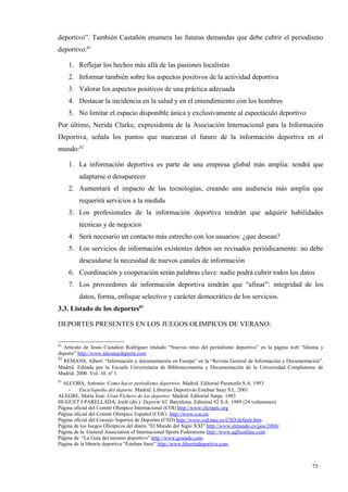 deportivo”. También Castañón enumera las futuras demandas que debe cubrir el periodismo
deportivo:81

     1. Reflejar los hechos más allá de las pasiones localistas
     2. Informar también sobre los aspectos positivos de la actividad deportiva
     3. Valorar los aspectos positivos de una práctica adecuada
     4. Destacar la incidencia en la salud y en el entendimiento con los hombres
     5. No limitar el espacio disponible única y exclusivamente al espectáculo deportivo
Por último, Nerida Clarke, expresidenta de la Asociación Internacional para la Información
Deportiva, señala los puntos que marcaran el futuro de la información deportiva en el
mundo:82

     1. La información deportiva es parte de una empresa global más amplia: tendrá que
         adaptarse o desaparecer
     2. Aumentará el impacto de las tecnologías, creando una audiencia más amplia que
         requerirá servicios a la medida
     3. Los profesionales de la información deportiva tendrán que adquirir habilidades
         técnicas y de negocios
     4. Será necesario un contacto más estrecho con los usuarios: ¿que desean?
     5. Los servicios de información existentes deben ser revisados periódicamente: no debe
         descuidarse la necesidad de nuevos canales de información
     6. Coordinación y cooperación serán palabras clave: nadie podrá cubrir todos los datos
     7. Los proveedores de información deportiva tendrán que “afinar”: integridad de los
         datos, forma, enfoque selectivo y carácter democrático de los servicios.
3.3. Listado de los deportes83

DEPORTES PRESENTES EN LOS JUEGOS OLIMPICOS DE VERANO:

81
   Artículo de Jesús Castañón Rodríguez titulado “Nuevos retos del periodismo deportivo” en la página web “Idioma y
deporte” http://www.idiomaydeporte.com
82
   REMANS, Albert: “Información y documentación en Europa” en la “Revista General de Información y Documentación”.
Madrid. Editada por la Escuela Universitaria de Biblioteconomía y Documentación de la Universidad Complutense de
Madrid. 2000. Vol. 10, nº 1.
83
  ALCOBA, Antonio: Como hacer periodismo deportivo. Madrid. Editorial Paraninfo S.A. 1993
    - Enciclopedia del deporte. Madrid. Librerías Deportivas Esteban Sanz S.L. 2001
ALEGRE, María José: Gran Fichero de los deportes. Madrid. Editorial Sarpe. 1983
HUGUET I PARELLADA, Jordi (dir.): Deporte 92. Barcelona. Editorial 92 S.A. 1989 (24 volúmenes)
Página oficial del Comité Olímpico Internacional (COI) http://www.olympic.org
Página oficial del Comité Olímpico Español (COE) http://www.coe.es/
Página oficial del Consejo Superior de Deportes (CSD) http://www.csd.mec.es/CSD/default.htm
Página de los Juegos Olímpicos del diario “El Mundo del Siglo XXI” http://www.elmundo.es/jjoo/2004/
Página de la General Association of Internacional Sports Federations http://www.agfisonline.com
Página de “La Guía del turismo deportivo” http://www.gostade.com
Página de la librería deportiva “Esteban Sanz” http://www.libreriadeportiva.com



                                                                                                              75
 