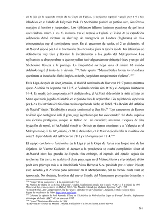 en la ida de la segunda ronda de la Copa de Ferias, el conjunto español venció por 1-0 a los
irlandeses en el Estadio de Dalymont Park. El Shelbourne planteó un partido duro, con férreos
marcajes al hombre y juego aéreo. Los rojiblancos fallaron bastantes ocasiones de gol hasta
que Cardona marcó a los 63 minutos. En el regreso a España, el avión de la expedición
colchonera debió efectuar un aterrizaje de emergencia en Londres (Inglaterra) sin más
consecuencias que el consiguiente susto. En el encuentro de vuelta, el 2 de diciembre, el
At.Madrid superó por 1-0 al Shelbourne clasificándose para la tercera ronda. Los irlandeses se
defendieron muy bien y llevaron la incertidumbre a las gradas del Metropolitano. Los
rojiblancos se desesperaban ya que no podían batir al guardameta visitante Hevey y un gol del
Shelbourne llevaría a la prórroga. La tranquilidad no llegó hasta el minuto 85 cuando
                                                2186
Adelardo logró el tanto de la victoria.            Ufarte apunta: “Menos fáciles fueron los irlandeses
que tienen la escuela del fútbol inglés, es decir, juego duro aunque nunca violento”. 2187

En la Liga, después de doce jornadas, el Madrid continuaba de líder con 19+7 puntos mientras
que el Atlético era segundo con 17+5, el Valencia tercero con 16+6 y el Zaragoza cuarto con
16+4. En medio del campeonato, el 8 de diciembre, el At.Madrid devolvió la visita al Inter de
Milán que había jugado en Madrid en el pasado mes de septiembre. Los rojiblancos superaron
por 4-2 a los interistas en San Siro en una espléndida noche de fútbol. “La Revista del Atlético
de Madrid” tituló: “Exhibición a escala continental en San Siro”, “Los campeones de Europa
tuvieron que doblegarse ante el gran juego rojiblanco que fue ovacionado”. Sin duda, suponía
una victoria prestigiosa, aunque se tratase de                 un encuentro amistoso. Después de esta
inyección de moral, el At.Madrid venció al Oviedo en tierras asturianas y al Valencia en el
Metropolitano; en la 14ª jornada, el 20 de diciembre, el R.Madrid encabezaba la clasificación
con 22+8 por delante del Atlético con 21+7 y el Zaragoza con 18+4.2188

El equipo colchonero funcionaba en la Liga y en la Copa de Ferias con lo que uno de los
objetivos de Vicente Calderón al acceder a la presidencia se estaba cumpliendo: situar al
At.Madrid entre los grandes de España. Sin embargo, el capítulo del estadio seguía sin
resolverse. En enero, se acababa el plazo para jugar en el Metropolitano y el presidente debió
pedir otra prórroga más a la inmobiliaria Vista Hermosa S.A. presidida por el señor Piloset;
éste accedió y el Atlético pudo continuar en el Metropolitano, por lo menos, hasta final de
temporada. No obstante, las obras del nuevo Estadio del Manzanares proseguían detenidas y
2186
     “Marca” 26 de noviembre y 4 de diciembre de 1964
“El Atlético de Madrid en las Copas de Europa”. Madrid. Suplemento editado por el diario “ABC” el 3 de marzo de 1997
Historia de los grandes clubes. At.Madrid, 1903-1991. Madrid. Editado por el diario deportivo “AS”. 1992
“Copa de Ferias. XIII Campeonatos Copa de Ferias”. Apéndice 18 de “Dinámico”. Zaragoza. Tomás Tocino e hijos.
Página de estadísticas de fútbol http://www.rsssf.com
2187
     Columna de opinión de José Armando Ufarte en “El Atlético de Madrid en las Copas de Europa”. Madrid. Suplemento
editado por el diario “ABC” el 3 de marzo de 1997
2188
     “Marca” Noviembre-Diciembre de 1964
“La Revista del Atlético de Madrid”. Madrid. Editada por el Club At.Madrid. Enero de 1965

                                                                                                               761
 