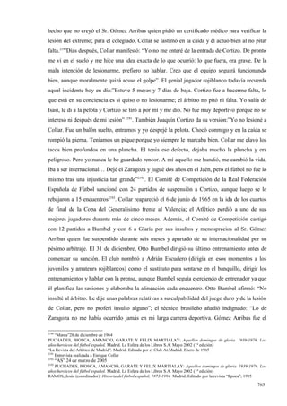 hecho que no creyó el Sr. Gómez Arribas quien pidió un certificado médico para verificar la
lesión del extremo; para el colegiado, Collar se lastimó en la caída y él actuó bien al no pitar
falta.2190Días después, Collar manifestó: “Yo no me enteré de la entrada de Cortizo. De pronto
me vi en el suelo y me hice una idea exacta de lo que ocurrió: lo que fuera, era grave. De la
mala intención de lesionarme, prefiero no hablar. Creo que el equipo seguirá funcionando
bien, aunque moralmente quizá acuse el golpe”. El genial jugador rojiblanco todavía recuerda
aquel incidente hoy en día:”Estuve 5 meses y 7 días de baja. Cortizo fue a hacerme falta, lo
que está en su conciencia es si quiso o no lesionarme; el árbitro no pitó ni falta. Yo salía de
Isasi, le di a la pelota y Cortizo se tiró a por mí y me dio. No fue muy deportivo porque no se
interesó ni después de mi lesión” 2191. También Joaquín Cortizo da su versión:”Yo no lesioné a
Collar. Fue un balón suelto, entramos y yo despejé la pelota. Chocó conmigo y en la caída se
rompió la pierna. Teníamos un pique porque yo siempre le marcaba bien. Collar me clavó los
tacos bien profundos en una plancha. El tenía ese defecto, dejaba mucho la plancha y era
peligroso. Pero yo nunca le he guardado rencor. A mí aquello me hundió, me cambió la vida.
Iba a ser internacional… Dejé el Zaragoza y jugué dos años en el Jaén, pero el fútbol no fue lo
mismo tras una injusticia tan grande”2192. El Comité de Competición de la Real Federación
Española de Fútbol sancionó con 24 partidos de suspensión a Cortizo, aunque luego se le
rebajaron a 15 encuentros2193. Collar reapareció el 6 de junio de 1965 en la ida de los cuartos
de final de la Copa del Generalísimo frente al Valencia; el Atlético perdió a uno de sus
mejores jugadores durante más de cinco meses. Además, el Comité de Competición castigó
con 12 partidos a Bumbel y con 6 a Glaría por sus insultos y menosprecios al Sr. Gómez
Arribas quien fue suspendido durante seis meses y apartado de su internacionalidad por su
pésimo arbitraje. El 31 de diciembre, Otto Bumbel dirigió su último entrenamiento antes de
comenzar su sanción. El club nombró a Adrián Escudero (dirigía en esos momentos a los
juveniles y amateurs rojiblancos) como el sustituto para sentarse en el banquillo, dirigir los
entrenamientos y hablar con la prensa, aunque Bumbel seguía ejerciendo de entrenador ya que
él planifica las sesiones y elaboraba la alineación cada encuentro. Otto Bumbel afirmó: “No
insulté al árbitro. Le dije unas palabras relativas a su culpabilidad del juego duro y de la lesión
de Collar, pero no proferí insulto alguno”; el técnico brasileño añadió indignado: “Lo de
Zaragoza no me había ocurrido jamás en mi larga carrera deportiva. Gómez Arribas fue el

2190
     “Marca”28 de diciembre de 1964
PUCHADES, BIOSCA, AMANCIO, GARATE Y FELIX MARTIALAY: Aquellos domingos de gloria. 1939-1976. Los
años heroicos del fútbol español. Madrid. La Esfera de los Libros S.A. Mayo 2002 (1ª edición)
“La Revista del Atlético de Madrid”. Madrid. Editada por el Club At.Madrid. Enero de 1965
2191
     Entrevista realizada a Enrique Collar
2192
       “AS” 24 de marzo de 2005
2193
   PUCHADES, BIOSCA, AMANCIO, GARATE Y FELIX MARTIALAY: Aquellos domingos de gloria. 1939-1976. Los
años heroicos del fútbol español. Madrid. La Esfera de los Libros S.A. Mayo 2002 (1ª edición)
RAMOS, Jesús (coordinador): Historia del fútbol español, 1873-1994. Madrid. Editado por la revista “Epoca”, 1995

                                                                                                           763
 