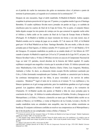 en el partido de vuelta les marcamos dos goles en momentos clave: el primero a punto de
terminar la primera parte y el segundo en el comienzo de la continuación”. 2203

Después de este encuentro, llegó el derbi madrileño: R.Madrid-At.Madrid. Ambos equipos
ocupaban la primera posición de la Liga con 37 puntos y se jugaban media Liga en el Santiago
Bernabéu. El cuadro rojiblanco llevaba nueve jornadas sin perder en Liga y se acababa de
clasificarse para los cuartos de final de la Copa de Ferias. Por su parte, el conjunto blanco
había dejado escapar los tres puntos de ventaja con los que comenzó la segunda vuelta sobre
el Atlético y había caído en los cuartos de final de la Copa de Europa frente al Benfica
(Portugal). El At.Madrid se hallaba en mejor momento de forma y con más moral, mas el
Madrid contaba con la ventaja de jugar en su estadio. El 7 de marzo de 1965, el At.Madrid
ganó por 1-0 al Real Madrid en un lleno Santiago Bernabéu. De este modo, a falta de cinco
jornadas para el final liguero, el Atlético sumaba 39+15 puntos por 37+11 del Madrid y 32+6
del Zaragoza. El conjunto madridista no perdía en su estadio desde el 3 de febrero de 1957
cuando el propio At.Madrid le superó por 2-0 en la 21ª jornada de la Liga 56/57; así pues, los
blancos llevaban 8 años y 18 días (2.940 días) invictos en casa en el Campeonato Nacional de
Liga; en total 121 partidos, récord absoluto de la historia del fútbol español. El cuadro
rojiblanco consiguió una magnífica victoria que le acercaba al título. El Atlético presentó este
once: Madinabeytia, Colo, Griffa, Calleja; Ramiro, Glaría; Ufarte, Luis Aragonés, Mendoza,
Adelardo y Collar. Es decir, su alineación titular excepto Rivilla (enfermo) sustituido por
Colo y Collar (lesionado) reemplazado por Cardona. El partido se caracterizó por la dureza,
las continuas interrupciones por las faltas, la poca vistosidad y los nervios de ambos
conjuntos. Mendoza2204 logró el tanto de la victoria en el minuto 74. Los rojiblancos y los
blancos igualaron en el gol average particular, pero los madridistas ganaban en el gol average
general. Los jugadores atléticos celebraron el triunfo en el campo y los vestuarios de
Chamartín. El At.Madrid sacaba dos puntos al Madrid a falta de cinco jornadas para la
conclusión de la Liga. Al Atlético le restaba enfrentarse al Córdoba, Oviedo y Zaragoza en el
Metropolitano y al Elche y Valencia a domicilio en tanto que el Madrid debía recibir en su
estadio al Murcia y al At.Bilbao, y visitar al Deportivo de La Coruña, Levante y Sevilla. El
cuadro madridista tenía un calendario más asequible, mas las tres salidas constituían un
handicap. El conjunto colchonero confiaba en resolver sus compromisos en el Metropolitano y
dar el do de pecho en sus complicadas visitas a Elche y Valencia. 2205
2203
     Columna de opinión de José Armando Ufarte en “El Atlético de Madrid en las Copas de Europa”. Madrid. Suplemento
editado por el diario “ABC” el 3 de marzo de 1997
2204
     Años después Jorge Alberto Mendoza comentó:”Nunca he hecho mucho caso a las estadísticas y la verdad es que no
sabía que hubiera estado tanto tiempo sin perder en su campo... Sólo sé que ha pasado mucho tiempo”. “Marca” 18 de enero
de 2003
2205
     “Marca” 8 de marzo de 1965 y 18 de enero de 2003
ORTEGO REY, Enrique (director de la obra): 60 Años de Campeonato Nacional de Liga, 1928-1988. Madrid. Universo
Editorial S.A. 1988

                                                                                                                   767
 