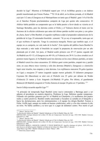 decidió la Liga”. Mientras el R.Madrid superó por 1-0 al At.Bilbao gracias a un dudoso
                                                2210
penalti transformado por Ferenc Puskas.            El 18 de abril, en la última jornada, el At.Madrid
cayó por 3-2 ante el Zaragoza en el Metropolitano en tanto que el Madrid ganó 1-0 al Sevilla
en el Sánchez Pizjuán proclamándose campeón de Liga por quinto año consecutivo. El
Atlético había perdido un campeonato que se le había puesto a favor desde su victoria en el
Santiago Bernabéu, pero las derrotas contra el Elche y el Valencia dieron al traste con las
ilusiones de la afición colchonera que antes del último partido recibió con pitos y con gritos
de ¡fuera, fuera! a Otto Bumbel; el seguidor rojiblanco culpó al preparador sudamericano de la
pérdida de la Liga. El entrenador brasileño comentó: “Si yo soy el responsable, tenía que ser
el que recibiera el reproche. Tengo la conciencia tranquila. Parece que también aquí, si el
equipo no es campeón, no vale nada de lo hecho”. Esta repulsa del público hacia Bumbel le
dejo marcado y más tarde el brasileño no aceptó la propuesta de renovación por un año
planteada por el club. Así pues, el Madrid acabó primero con 47+17 puntos seguido del
At.Madrid con 43+13, el Zaragoza con 40+10 y el Valencia con 38+8. La clave erradicó en el
postrero tramo liguero; el At.Madrid sumó tres derrotas en los cinco últimos partidos, en tanto
el Madrid venció los cinco encuentros. El Atlético ganó veinte partidos, empató tres y perdió
siete; en casa obtuvo trece victorias y sólo dos derrotas (Madrid y Zaragoza) y a domicilio
logró siete triunfos, tres empates y siete derrotas. Los rojiblancos marcaron 58 goles (quintos
en Liga) y encajaron 27 tantos (segundo equipo menos goleado). El delantero paraguayo
Cayetano Ré (Barcelona) se alzó con el Pichichi con 25 goles por delante de Waldo
(Valencia) 21 tantos y Luis Aragonés (At.Madrid) 19 goles. Por último, el guardameta
Betancort (R.Madrid) conquistó el Trofeo Zamora al encajar 24 goles en 15 partidos. 2211

Isacio Calleja recuerda aquella Liga:2212

“A principio de temporada llegó Bumbel como nuevo entrenador y Barinaga pasó a ser
adjunto al presidente en materia deportiva. Perdimos la Liga. Debimos quedar campeones.
Faltando seis partidos ganamos por 0-1 al Madrid en Chamartín y le sacábamos dos puntos
reales y cuatro positivos. Bumbel estaba sancionado y Escudero se sentaba en el banquillo y
hacía las declaraciones, pero los entrenamientos y el equipo los dirigía Bumbel. Fuimos a
Elche. Griffa jugó, aunque no estaba en buenas condiciones, salió y a los diez minutos le dio
un tirón. No había cambios y se tuvo que ir a jugar de delantero centro. Nos metió el gol

2210
     “Marca” Abril de 1965
“La Revista del Atlético de Madrid”. Madrid. Editada por el Club At.Madrid. Mayo de 1965
ORTEGO REY, Enrique (director de la obra): 60 Años de Campeonato Nacional de Liga, 1928-1988. Madrid. Universo
Editorial S.A. 1988
2211
     “Marca” Abril de 1965
“La Revista del Atlético de Madrid”. Madrid. Editado por el Club At.Madrid. Mayo de 1965
ORTEGO REY, Enrique (director de la obra): 60 Años de Campeonato Nacional de Liga, 1928-1988. Madrid. Universo
Editorial S.A. 1988
PUCHADES, BIOSCA, AMANCIO, GARATE Y FELIX MARTIALAY: Aquellos domingos de gloria. 1939-1976. Los
años heroicos del fútbol español. Madrid. La Esfera de los Libros S.A. Mayo 2002 (1ª edición)
“Guía Marca Liga 2002”. Madrid. Editada por el diario “Marca”. 2001
2212
     Entrevista a Isacio Calleja

                                                                                                         770
 