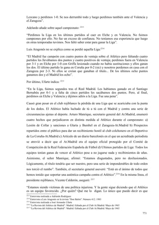 Lezcano y perdimos 1-0. Se nos derrumbó todo y luego perdimos también ante el Valencia y
el Zaragoza”.

Adelardo añade sobre aquel campeonato: 2213

“Perdimos la Liga en los últimos partidos al caer en Elche y en Valencia. No fuimos
campeones por ello. No fue un exceso de confianza. No teníamos esa experiencia que luego
en otras temporadas tuvimos. Nos faltó saber estar para ganar la Liga”.

Luis Aragonés no se explica como se perdió aquella Liga:2214

“El Madrid fue campeón con cuatro puntos de ventaja sobre el Atlético pero faltando cuatro
partidos les llevábamos dos puntos y cuatro positivos de ventaja; perdimos fuera en Valencia
por 3-1 y en Elche por 1-0 con Griffa lesionado cuando no había sustituciones y ellos ganan
los dos. El último partido lo gana en Coruña por 0-2 (sic) y nosotros perdemos en casa con el
Zaragoza por 2-3. Ni ellos se creían que ganaban el título... De los últimos ocho puntos
ganamos dos y el Madrid los ocho”.

Por último, Ufarte indica: 2215

“En la Liga, fuimos segundos tras el Real Madrid. Les habíamos ganado en el Santiago
Bernabéu por 0-1 y a falta de cinco partidos les sacábamos dos puntos. Pero, al final,
perdimos en Elche y Valencia y dijimos adiós a la Liga. Fue una pena”.

Causó gran pesar en el club rojiblanco la pérdida de una Liga que se acariciaba con la punta
de los dedos. El Atlético había luchado de tú a tú con el Madrid y contra una serie de
circunstancias ajenas al deporte. Arturo Manrique, secretario general del At.Madrid, enumeró
cuatro hechos que perjudicaron en distinta medida al Atlético durante el campeonato: a)
Lesión de Collar y sanciones a Glaría y Bumbel en el Zaragoza-At.Madrid b) Prospectos
repartidos entre el público para dar un recibimiento hostil al club colchonero en el Deportivo
de La Coruña-At.Madrid c) Artículo de un diario barcelonés en el que un acreditado periodista
se atrevió a decir que el At.Madrid era el equipo oficial protegido por el Comité de
Competición de la Real Federación Española de Fútbol d) Ultimos partidos de Liga: Todos los
equipos tenían ganas de vencer al Atlético pese a no jugarse nada y recibimientos de uñas.
Asimismo, el señor Manrique, afirmó: “Estamos disgustados, pero no desilusionados.
Lógicamente, el título tendría que ser nuestro, pero una serie de imponderables de todo orden
nos torció el rumbo”. También, el secretario general aseveró: “Está en el ánimo de todos que
hemos tenido que soportar una auténtica campaña contra el Atlético”.2216 En la misma línea, el
presidente rojiblanco, Vicente Calderón, aseguró: 2217

“Estamos siendo víctimas de una política injuriosa. Y la gente sigue diciendo que el Atlético
es un equipo favorecido. ¿Por quién? Qué me lo digan. Lo único que puedo decir es que
2213
     Entrevista realizada a Adelardo Rodríguez
2214
     Entrevista a Luis Aragonés en la revista “Don Balón”. Número 412. 1983
2215
     Entrevista realizada a José Armando Ufarte
2216
     “La Revista del Atlético de Madrid”. Madrid. Editada por el Club At.Madrid. Mayo de 1965
2217
     “La Revista del Atlético de Madrid”. Madrid. Editada por el Club At.Madrid. Mayo de 1965

                                                                                                771
 
