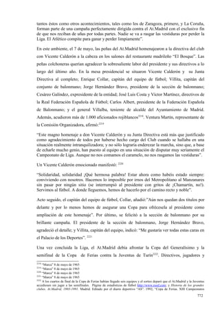 tantos éstos como otros acontecimientos, tales como los de Zaragoza, primero, y La Coruña,
forman parte de una campaña perfectamente dirigida contra el At.Madrid con el exclusivo fin
de que nos reciban de uñas por todas partes. Nadie se va a rasgar las vestiduras por perder la
Liga. El Atlético compite para ganar y perder limpiamente”.

En este ambiente, el 7 de mayo, las peñas del At.Madrid homenajearon a la directiva del club
con Vicente Calderón a la cabeza en los salones del restaurante madrileño “El Bosque”. Las
peñas colchoneras querían agradecer la sobresaliente labor del presidente y sus directivos a lo
largo del último año. En la mesa presidencial se situaron Vicente Calderón y su Junta
Directiva al completo; Enrique Collar, capitán del equipo de fútbol; Villita, capitán del
conjunto de balonmano; Jorge Hernández Bravo, presidente de la sección de balonmano;
Cesáreo Galíndez, expresidente de la entidad; José Luis Costa y Víctor Martínez, directivos de
la Real Federación Española de Fútbol; Carlos Albert, presidente de la Federación Española
de Balonmano; y el general Villalba, teniente de alcalde del Ayuntamiento de Madrid.
Además, acudieron más de 1.000 aficionados rojiblancos2218. Ventura Martín, representante de
la Comisión Organizadora, afirmó:2219

“Este magno homenaje a don Vicente Calderón y su Junta Directiva está más que justificado
como agradecimiento de todos por haberse hecho cargo del Club cuando se hallaba en una
situación realmente intranquilizadora; y no sólo lograría enderezar la marcha, sino que, a base
de echarle mucho genio, han puesto al equipo en una situación de disputar muy seriamente el
Campeonato de Liga. Aunque no nos comamos el caramelo, no nos rasgamos las vestiduras”.

Un Vicente Calderón emocionado manifestó: 2220

“Solidaridad, solidaridad ¡Qué hermosa palabra! Estar ahora como habéis estado siempre:
conviviendo con nosotros. Hacemos lo imposible por irnos del Metropolitano al Manzanares
sin pasar por ningún sitio (se interrumpió al presidente con gritos de ¡Chamartín, no!).
Servimos al fútbol. A donde lleguemos, hemos de hacerlo por el camino recto y noble”.

Acto seguido, el capitán del equipo de fútbol, Collar, añadió:”Aún nos quedan dos títulos por
delante y por lo menos hemos de asegurar una Copa para ofrécesela al presidente como
ampliación de este homenaje”. Por último, se felicitó a la sección de balonmano por su
brillante campaña. El presidente de la sección de balonmano, Jorge Hernández Bravo,
agradeció el detalle; y Villita, capitán del equipo, indicó: “Me gustaría ver todas estas caras en
el Palacio de los Deportes”. 2221

Una vez concluida la Liga, el At.Madrid debía afrontar la Copa del Generalísimo y la
semifinal de la Copa de Ferias contra la Juventus de Turín2222. Directivos, jugadores y
2218
     “Marca” 8 de mayo de 1965
2219
     “Marca” 8 de mayo de 1965
2220
     “Marca” 8 de mayo de 1965
2221
     “Marca” 8 de mayo de 1965
2222
     A los cuartos de final de la Copa de Ferias habían llegado seis equipos y el sorteo deparó que el At.Madrid y la Juventus
accediesen sin jugar a las semifinales. Página de estadísticas de fútbol http://www.rsssf.com; y Historia de los grandes
clubes. At.Madrid, 1903-1991. Madrid. Editado por el diario deportivo “AS”. 1992; “Copa de Ferias. XIII Campeonatos

                                                                                                                        772
 