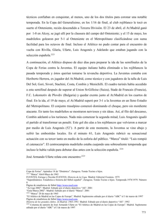 técnicos confiaban en conquistar, al menos, uno de los dos títulos para coronar una notable
temporada. En la Copa del Generalísimo, en los 1/16 de final, al club rojiblanco le tocó en
suerte el Onteniente, recién descendido a Tercera División. El 23 de abril, el At.Madrid ganó
por 1-0 en Alcoy, se jugó allí por la clausura del campo del Onteniente; y el 15 de mayo, los
madrileños golearon por 5-1 al Onteniente en el Metropolitano clasificándose con suma
facilidad para los octavos de final. Incluso el Atlético no pudo contar para el encuentro de
vuelta con Rivilla, Glaría, Ufarte, Luis Aragonés y Adelardo que estaban jugando con la
selección española.2223

A continuación, el Atlético dispuso de diez días para preparar la ida de las semifinales de la
Copa de Ferias contra la Juventus. El equipo italiano había eliminado a los rojiblancos la
pasada temporada y éstos querían tomarse la revancha deportiva. La Juventus contaba con
Heriberto Herrera, ex jugador del At.Madrid, como técnico y con jugadores de la talla de Luis
Del Sol, Gori, Sivorí, Stachini, Costa, Combin y Menichilli. El cuadro turinés había accedido
a esta semifinal después de superar al Union St-Gilloise (Suiza), Stade de Francais (Francia),
F.C. Lokomotiv de Plovdiv (Bulgaria) y quedar exento junto al At.Madrid en los cuartos de
final. En la ida, el 19 de mayo, el At.Madrid superó por 3-1 a la Juventus en un lleno Estadio
del Metropolitano. El conjunto trasalpino comenzó dominando el choque, pero sin mordiente
atacante. En tanto los madrileños se mostraron nerviosos y sin ideas. Así, al filo del descanso,
Combin adelantó a los turineses. Nada más comenzar la segunda mitad, Luis Aragonés igualó
el partido al transformar un penalti. Este gol dio alas a los rojiblancos que volvieron a marcar
por medio de Luis Aragonés (52’). A partir de este momento, la Juventus se vino abajo y
sufrió las embestidas locales. En el minuto 61, Luis Aragonés rubricó su sensacional
actuación con su tercer tanto en medio de la euforia del público. “Marca” tituló: “Luis rompió
el catenaccio”. El centrocampista madrileño estaba cuajando una sobresaliente temporada que
incluso le había valido para debutar días antes con la selección española. 2224

José Armando Ufarte relata este encuentro:2225



Copa de Ferias”. Apéndice 18 de “Dinámico”. Zaragoza. Tomás Tocino e hijos.
2223
     “Marca” Abril-Mayo de 1965
FUENTES, Enrique y Nicolás FUENTES: Historia de la Copa. Madrid. Editorial Frontera. 1975
“Superdinámico. Estadística e historia del fútbol español”. Zaragoza. Tomás Tocino e hijos. Temporada 1978/1979. Número
8
Página de estadísticas de fútbol http://www.rsssf.com
“As Liga 2002”. Madrid. Editado por el diario deportivo “AS”. 2001
“Guía Marca 2002”. Madrid. Editado por el diario “Marca”. 2001
2224
     “Marca” 20 de mayo de 1965
“El Atlético de Madrid en las Copas de Europa”. Madrid. Suplemento editado por el diario “ABC” el 3 de marzo de 1997
Página de estadísticas de fútbol http://www.rsssf.com
Historia de los grandes clubes. At.Madrid, 1903-1991. Madrid. Editado por el diario deportivo “AS”. 1992
2225
     Columna de opinión de José Armando Ufarte en “El Atlético de Madrid en las Copas de Europa”. Madrid. Suplemento
editado por el diario “ABC” el 3 de marzo de 1997

                                                                                                                  773
 