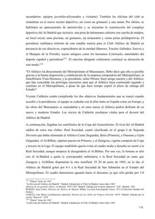 secundarios: equipos juveniles-aficionados y visitante). También las oficinas del club se
instalarían en el nuevo recinto deportivo, así como un gimnasio y una sauna. Por último, se
habilitará un aparcamiento de automóviles y se iniciarían la construcción del complejo
deportivo del At.Madrid que incluiría: una pista de balonmano cubierta con cancha de madera,
un local social, unas piscinas, un gimnasio, un restaurante y varias pistas polideportivas. El
presidente rojiblanco informó de esta notable noticia para el Club Atlético de Madrid en
presencia de sus directivos, expresidentes de la entidad (Barroso, Touzón, Galíndez, Suevos y
el Marqués de la Florida), socios antiguos como los hermanos Cotorruelo, autoridades del
deporte español y periodistas2235. El máximo dirigente colchonero concluyó su alocución de
este modo:2236

“El Atlético irá directamente del Metropolitano al Manzanares. Debo decir que ello es posible
gracias a la buena disposición y colaboración de la empresa compradora del Metropolitano, la
Inmobiliaria Vista Hermosa, y su presidente, señor Piloset, buen amigo nuestro y del Atlético,
que han concedido las prórrogas necesarias para que el Atlético haya continuado jugando y
continúe en el Metropolitano, a pesar de que hace tiempo expiró el plazo de entrega del
Estadio”.

Vicente Calderón estaba cumpliendo los dos objetivos fundamentales que se marcó cuando
accedió a la presidencia: el equipo se codeaba con la élite tanto en España como en Europa; y
las obras del Manzanares se reanudaban y en unos meses el Atlético podría disfrutar de un
nuevo y moderno Estadio. Los inicios de Calderón resultaron vitales para el devenir del
Atlético de Madrid.

A continuación, llegaban las semifinales de la Copa del Generalísimo. El rival del At.Madrid
saldría de estos tres clubes: Real Sociedad, cuarto clasificado en el grupo I de Segunda
División que había eliminado al Atlético Ceuta (Segunda), Betis (Primera), y Osasuna y Gijón
(Segunda); el At.Bilbao, séptimo puesto en Primera; y el Zaragoza, vigente campeón de Copa
y tercero en la Liga. El equipo madrileño quería evitar al cuadro maño y deseaba en suerte a la
Real Sociedad, aunque tampoco le desagradaría el At.Bilbao. Por una vez, la fortuna se alió
con el At.Madrid a quién le correspondió enfrentarse a la Real Sociedad en tanto que
Zaragoza y At.Bilbao disputarían la otra semifinal. El 20 de junio de 1965, en la ida, el
Atlético de Madrid goleó por 8-1 a la Real Sociedad de San Sebastián en el Estadio del
Metropolitano. El cuadro donostiarra aguantó hasta el descanso ya que sólo perdía por 1-0

2235
     “Marca” Junio de 1965
“La Revista del Atlético de Madrid”. Madrid. Editada por el Club At.Madrid. Junio-Julio 1965
Historia de los grandes clubes. At.Madrid, 1903-1991. Madrid. Editada por el diario deportivo “AS”. Madrid. 1992
REMON, Juan Carlos: Historia del Atlético de Madrid. Bilbao. La Gran Enciclopedia Vasca. 1971 (Colección Grandes del
Fútbol)
GARCIA, José María (coordinación editorial): Historia de los clubes de Primera División, 94/95. Madrid. Editado por la
revista “Interviú”. 1995
2236
     “Marca” Junio de 1965
“La Revista del Atlético de Madrid”. Madrid. Editada por el Club At.Madrid. Junio-Julio 1965

                                                                                                                 778
 