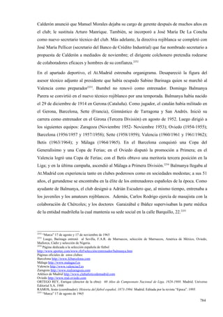 Calderón anunció que Manuel Morales dejaba su cargo de gerente después de muchos años en
el club; le sustituía Arturo Manrique. También, se incorporó a José María De La Concha
como nuevo secretario técnico del club. Más adelante, la directiva rojiblanca se completó con
José María Pellicer (secretario del Banco de Crédito Industrial) que fue nombrado secretario a
propuesta de Calderón a mediados de noviembre; el dirigente colchonero pretendía rodearse
de colaboradores eficaces y hombres de su confianza.2252

En el apartado deportivo, el At.Madrid estrenaba organigrama. Desapareció la figura del
asesor técnico adjunto al presidente que había ocupado Sabino Barinaga quien se marchó al
Valencia como preparador2253. Bumbel no renovó como entrenador. Domingo Balmanya
Parera se convirtió en el nuevo técnico rojiblanco por una temporada. Balmanya había nacido
el 29 de diciembre de 1914 en Gerona (Cataluña). Como jugador, el catalán había militado en
el Gerona, Barcelona, Sette (Francia), Gimnástico de Tarragona y San Andrés. Inició su
carrera como entrenador en el Girona (Tercera División) en agosto de 1952. Luego dirigió a
los siguientes equipos: Zaragoza (Noviembre 1952- Noviembre 1953); Oviedo (1954-1955);
Barcelona (1956/1957 y 1957/1958); Sette (1958/1959); Valencia (1960/1961 y 1961/1962);
Betis (1963/1964); y Málaga (1964/1965). En el Barcelona conquistó una Copa del
Generalísimo y una Copa de Ferias; en el Oviedo disputó la promoción a Primera; en el
Valencia logró una Copa de Ferias; con el Betis obtuvo una meritoria tercera posición en la
Liga; y en la última campaña, ascendió al Málaga a Primera División.2254 Balmanya llegaba al
At.Madrid con experiencia tanto en clubes poderosos como en sociedades modestas; a sus 51
años, el gerundense se encontraba en la élite de los entrenadores españoles de la época. Como
ayudante de Balmanya, el club designó a Adrián Escudero que, al mismo tiempo, entrenaba a
los juveniles y los amateurs rojiblancos. Además, Carlos Rodrigo ejercía de masajista con la
colaboración de Chércoles; y los doctores Garaizábal e Ibáñez supervisaban la parte médica
de la entidad madrileña la cual mantenía su sede social en la calle Barquillo, 22.2255



2252
     “Marca” 17 de agosto y 17 de noviembre de 1965
2253
      Luego, Barinaga entrenó al Sevilla, F.A.R. de Marruecos, selección de Marruecos, América de México, Oviedo,
Mallorca, Cádiz y selección de Nigeria.
2254
     Página dedicada a la selección española de fútbol
http://www.sportec.com/www.rfef/selección/entrenador/balmanya.htm
Páginas oficiales de estos clubes:
Barcelona http://www.fcbarcelona.com
Málaga http://www.malagacf.es
Valencia http://www.valenciacf.es
Zaragoza http://www.realzaragoza.com
Atlético de Madrid http://www.clubatleticodemadrid.com
Oviedo http://www.real-oviedo.com
ORTEGO REY, Enrique (director de la obra): 60 Años de Campeonato Nacional de Liga, 1928-1988. Madrid. Universo
Editorial S.A. 1988
RAMOS, Jesús (coordinador): Historia del fútbol español, 1873-1994. Madrid. Editada por la revista “Epoca”. 1995
2255
     “Marca” 17 de agosto de 1965

                                                                                                            784
 