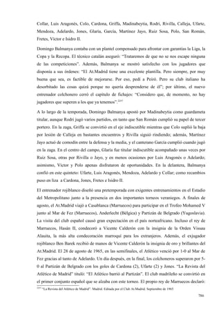 Collar, Luis Aragonés, Colo, Cardona, Griffa, Madinabeytia, Rodri, Rivilla, Calleja, Ufarte,
Mendoza, Adelardo, Jones, Glaría, García, Martínez Jayo, Ruiz Sosa, Polo, San Román,
Fretes, Víctor e Isidro II.

Domingo Balmanya contaba con un plantel compensado para afrontar con garantías la Liga, la
Copa y la Recopa. El técnico catalán aseguró: “Trataremos de que no se nos escape ninguna
de las competiciones”. Además, Balmanya se mostró satisfecho con los jugadores que
disponía a sus órdenes: “El At.Madrid tiene una excelente plantilla. Pero siempre, por muy
buena que sea, es factible de mejorarse. Por eso, pedí a Peiró. Pero su club italiano ha
desorbitado las cosas quizá porque no quería desprenderse de él”; por último, el nuevo
entrenador colchonero cerró el capítulo de fichajes: “Considero que, de momento, no hay
jugadores que superen a los que ya tenemos”.2257

A lo largo de la temporada, Domingo Balmanya apostó por Madinabeytia como guardameta
titular, aunque Rodri jugó varios partidos, en tanto que San Román cumplió su papel de tercer
portero. En la zaga, Griffa se convirtió en el eje indiscutible mientras que Colo suplió la baja
por lesión de Calleja en bastantes encuentros y Rivilla siguió rindiendo; además, Martínez
Jayo actuó de comodín entre la defensa y la media, y el canterano García cumplió cuando jugó
en la zaga. En el centro del campo, Glaría fue titular indiscutible acompañado unas veces por
Ruiz Sosa, otras por Rivilla o Jayo, y en menos ocasiones por Luis Aragonés o Adelardo;
asimismo, Víctor y Polo apenas disfrutaron de oportunidades. En la delantera, Balmanya
confió en este quinteto: Ufarte, Luis Aragonés, Mendoza, Adelardo y Collar; como recambios
puso en liza a Cardona, Jones, Fretes e Isidro II.

El entrenador rojiblanco diseñó una pretemporada con exigentes entrenamientos en el Estadio
del Metropolitano junto a la presencia en dos importantes torneos veraniegos. A finales de
agosto, el At.Madrid viajó a Casablanca (Marruecos) para participar en el Trofeo Mohamed V
junto al Mar de Fez (Marruecos), Anderlecht (Bélgica) y Partizán de Belgrado (Yugoslavia).
La visita del club español causó gran expectación en el país norteafricano. Incluso el rey de
Marruecos, Hasán II, condecoró a Vicente Calderón con la insignia de la Orden Vissau
Alauita, la más alta condecoración marroquí para los extranjeros. Además, el exjugador
rojiblanco Ben Barek recibió de manos de Vicente Calderón la insignia de oro y brillantes del
At.Madrid. El 28 de agosto de 1965, en las semifinales, el Atlético venció por 1-0 al Mar de
Fez gracias al tanto de Adelardo. Un día después, en la final, los colchoneros superaron por 5-
0 al Partizán de Belgrado con los goles de Cardona (2), Ufarte (2) y Jones. “La Revista del
Atlético de Madrid” tituló: “El Atlético barrió al Partizán”. El club madrileño se convirtió en
el primer conjunto español que se alzaba con este torneo. El propio rey de Marruecos declaró:
2257
       “La Revista del Atlético de Madrid”. Madrid. Editada por el Club At.Madrid. Septiembre de 1965

                                                                                                        786
 