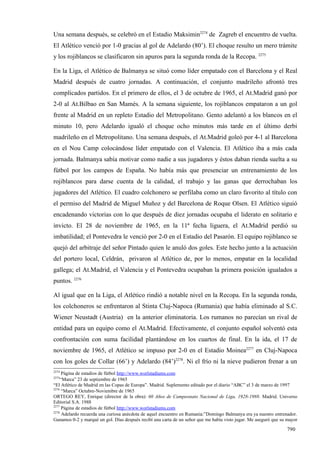 Una semana después, se celebró en el Estadio Maksimin2274 de Zagreb el encuentro de vuelta.
El Atlético venció por 1-0 gracias al gol de Adelardo (80’). El choque resulto un mero trámite
y los rojiblancos se clasificaron sin apuros para la segunda ronda de la Recopa. 2275

En la Liga, el Atlético de Balmanya se situó como líder empatado con el Barcelona y el Real
Madrid después de cuatro jornadas. A continuación, el conjunto madrileño afrontó tres
complicados partidos. En el primero de ellos, el 3 de octubre de 1965, el At.Madrid ganó por
2-0 al At.Bilbao en San Mamés. A la semana siguiente, los rojiblancos empataron a un gol
frente al Madrid en un repleto Estadio del Metropolitano. Gento adelantó a los blancos en el
minuto 10, pero Adelardo igualó el choque ocho minutos más tarde en el último derbi
madrileño en el Metropolitano. Una semana después, el At.Madrid goleó por 4-1 al Barcelona
en el Nou Camp colocándose líder empatado con el Valencia. El Atlético iba a más cada
jornada. Balmanya sabía motivar como nadie a sus jugadores y éstos daban rienda suelta a su
fútbol por los campos de España. No había más que presenciar un entrenamiento de los
rojiblancos para darse cuenta de la calidad, el trabajo y las ganas que derrochaban los
jugadores del Atlético. El cuadro colchonero se perfilaba como un claro favorito al título con
el permiso del Madrid de Miguel Muñoz y del Barcelona de Roque Olsen. El Atlético siguió
encadenando victorias con lo que después de diez jornadas ocupaba el liderato en solitario e
invicto. El 28 de noviembre de 1965, en la 11ª fecha liguera, el At.Madrid perdió su
imbatilidad; el Pontevedra le venció por 2-0 en el Estadio del Pasarón. El equipo rojiblanco se
quejó del arbitraje del señor Pintado quien le anuló dos goles. Este hecho junto a la actuación
del portero local, Celdrán, privaron al Atlético de, por lo menos, empatar en la localidad
gallega; el At.Madrid, el Valencia y el Pontevedra ocupaban la primera posición igualados a
puntos. 2276

Al igual que en la Liga, el Atlético rindió a notable nivel en la Recopa. En la segunda ronda,
los colchoneros se enfrentaron al Stinta Cluj-Napoca (Rumania) que había eliminado al S.C.
Wiener Neustadt (Austria) en la anterior eliminatoria. Los rumanos no parecían un rival de
entidad para un equipo como el At.Madrid. Efectivamente, el conjunto español solventó esta
confrontación con suma facilidad plantándose en los cuartos de final. En la ida, el 17 de
noviembre de 1965, el Atlético se impuso por 2-0 en el Estadio Moinea2277 en Cluj-Napoca
con los goles de Collar (66’) y Adelardo (84’)2278. Ni el frío ni la nieve pudieron frenar a un
2274
     Página de estadios de fútbol http://www.worlstadiums.com
2275
    “Marca” 23 de septiembre de 1965
“El Atlético de Madrid en las Copas de Europa”. Madrid. Suplemento editado por el diario “ABC” el 3 de marzo de 1997
2276
     “Marca” Octubre-Noviembre de 1965
ORTEGO REY, Enrique (director de la obra): 60 Años de Campeonato Nacional de Liga, 1928-1988. Madrid. Universo
Editorial S.A. 1988
2277
     Página de estadios de fútbol http://www.worlstadiums.com
2278
     Adelardo recuerda una curiosa anécdota de aquel encuentro en Rumania:”Domingo Balmanya era ya nuestro entrenador.
Ganamos 0-2 y marqué un gol. Días después recibí una carta de un señor que me había visto jugar. Me aseguró que su mayor

                                                                                                                  790
 