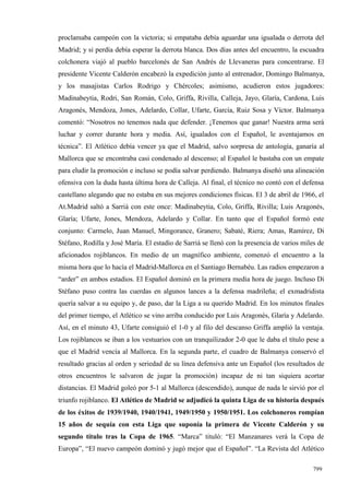 proclamaba campeón con la victoria; si empataba debía aguardar una igualada o derrota del
Madrid; y si perdía debía esperar la derrota blanca. Dos días antes del encuentro, la escuadra
colchonera viajó al pueblo barcelonés de San Andrés de Llevaneras para concentrarse. El
presidente Vicente Calderón encabezó la expedición junto al entrenador, Domingo Balmanya,
y los masajistas Carlos Rodrigo y Chércoles; asimismo, acudieron estos jugadores:
Madinabeytia, Rodri, San Román, Colo, Griffa, Rivilla, Calleja, Jayo, Glaría, Cardona, Luis
Aragonés, Mendoza, Jones, Adelardo, Collar, Ufarte, García, Ruiz Sosa y Víctor. Balmanya
comentó: “Nosotros no tenemos nada que defender. ¡Tenemos que ganar! Nuestra arma será
luchar y correr durante hora y media. Así, igualados con el Español, le aventajamos en
técnica”. El Atlético debía vencer ya que el Madrid, salvo sorpresa de antología, ganaría al
Mallorca que se encontraba casi condenado al descenso; al Español le bastaba con un empate
para eludir la promoción e incluso se podía salvar perdiendo. Balmanya diseñó una alineación
ofensiva con la duda hasta última hora de Calleja. Al final, el técnico no contó con el defensa
castellano alegando que no estaba en sus mejores condiciones físicas. El 3 de abril de 1966, el
At.Madrid saltó a Sarriá con este once: Madinabeytia, Colo, Griffa, Rivilla; Luis Aragonés,
Glaría; Ufarte, Jones, Mendoza, Adelardo y Collar. En tanto que el Español formó este
conjunto: Carmelo, Juan Manuel, Mingorance, Granero; Sabaté, Riera; Amas, Ramírez, Di
Stéfano, Rodilla y José María. El estadio de Sarriá se llenó con la presencia de varios miles de
aficionados rojiblancos. En medio de un magnífico ambiente, comenzó el encuentro a la
misma hora que lo hacía el Madrid-Mallorca en el Santiago Bernabéu. Las radios empezaron a
“arder” en ambos estadios. El Español dominó en la primera media hora de juego. Incluso Di
Stéfano puso contra las cuerdas en algunos lances a la defensa madrileña; el exmadridista
quería salvar a su equipo y, de paso, dar la Liga a su querido Madrid. En los minutos finales
del primer tiempo, el Atlético se vino arriba conducido por Luis Aragonés, Glaría y Adelardo.
Así, en el minuto 43, Ufarte consiguió el 1-0 y al filo del descanso Griffa amplió la ventaja.
Los rojiblancos se iban a los vestuarios con un tranquilizador 2-0 que le daba el título pese a
que el Madrid vencía al Mallorca. En la segunda parte, el cuadro de Balmanya conservó el
resultado gracias al orden y seriedad de su línea defensiva ante un Español (los resultados de
otros encuentros le salvaron de jugar la promoción) incapaz de ni tan siquiera acortar
distancias. El Madrid goleó por 5-1 al Mallorca (descendido), aunque de nada le sirvió por el
triunfo rojiblanco. El Atlético de Madrid se adjudicó la quinta Liga de su historia después
de los éxitos de 1939/1940, 1940/1941, 1949/1950 y 1950/1951. Los colchoneros rompían
15 años de sequía con esta Liga que suponía la primera de Vicente Calderón y su
segundo título tras la Copa de 1965. “Marca” tituló: “El Manzanares verá la Copa de
Europa”, “El nuevo campeón dominó y jugó mejor que el Español”. “La Revista del Atlético

                                                                                            799
 