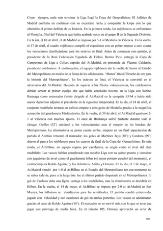 Como siempre, nada más terminar la Liga llegó la Copa del Generalísimo. El Atlético de
Madrid confiaba en continuar con su excelente racha y conquistar la Copa con lo que
obtendría el primer doblete de su historia. En la primera ronda, los rojiblancos se enfrentaron
al Mestalla, filial del Valencia que había acabado sexto en el grupo II de la Segunda División.
En la ida, el 10 de abril, el At.Madrid se impuso por 3-1 al Mestalla en Valencia. En la vuelta,
el 17 de abril, el cuadro rojiblanco cumplió el expediente con un pobre empate a cero contra
los valencianos clasificándose para los octavos de final. Antes de comenzar este partido, el
presidente de la Real Federación Española de Fútbol, Benito Pico, entregó la Copa de
Campeones de Liga a Collar, capitán del At.Madrid, en presencia de Vicente Calderón,
presidente colchonero. A continuación, el equipo rojiblanco dio la vuelta de honor al Estadio
del Metropolitano en medio de la fiesta de los aficionados. “Marca” tituló:”Broche de oro para
la historia del Metropolitano”. En los octavos de final, el Valencia se convirtió en el
adversario del At.Madrid. Después de superar a los filiales valencianistas, los colchoneros
debían vencer al primer equipo che que había concluido noveno en la Liga con Sabino
Barinaga como entrenador (había dirigido al At.Madrid en la campaña 63/64 y había sido
asesor deportivo adjunto al presidente en la siguiente temporada). En la ida, el 24 de abril, el
conjunto madrileño arrancó un valioso empate a cero goles de Mestalla gracias a la magnífica
actuación del guardameta Madinabeytia. En la vuelta, el 30 de abril, el At.Madrid ganó por 2-
1 al Valencia con muchos apuros. El once de Balmanya sufrió bastante durante todo el
choque. Guillot (52’) adelantó a los valencianistas ante el estupor de los hinchas del
Metropolitano. La eliminatoria se ponía cuesta arriba, empero en un final espectacular de
partido el Atlético remontó el marcador; los goles de Martínez Jayo (80’) y Cardona (90’)
dieron el pase a los rojiblancos para los cuartos de final de la Copa del Generalísimo. En esta
ronda, el At.Bilbao, un equipo copero por excelencia, se erigió como el rival del club
madrileño. Los vascos habían completado una notable Liga con su quinto puesto y contaban
con jugadores de nivel como el guardameta Iríbar (el mejor portero español del momento), el
centrocampista Koldo Aguirre, y los delanteros Arieta y Ormaza. En la ida, el 7 de mayo, el
At.Madrid venció por 1-0 al At.Bilbao en el Estadio del Metropolitano (en ese momento no
se sabía todavía, pero a la larga éste fue el último partido disputado en el Metropolitano). El
gol de Cardona daba una ligera ventaja a los madrileños, mas la eliminatoria se decidiría en
Bilbao. En la vuelta, el 14 de mayo, el At.Bilbao se impuso por 2-0 al At.Madrid en San
Mamés; los bilbaínos se clasificaron para las semifinales. El partido resultó entretenido,
jugado con velocidad y con ocasiones de gol en ambas porterías. Los vascos se adelantaron
gracias al tanto de Koldo Aguirre (18’). El marcador no se movió más con lo que se tuvo que
jugar una prórroga de media hora. En el minuto 105, Ormaza aprovechó un error de

                                                                                            805
 