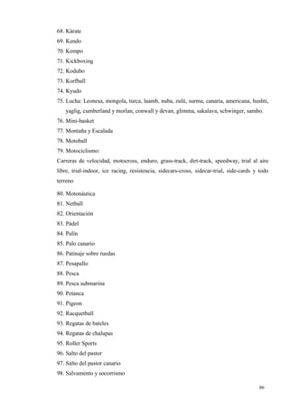 68. Kárate
69. Kendo
70. Kempo
71. Kickboxing
72. Kodubo
73. Korfball
74. Kyudo
75. Lucha: Leonesa, mongola, turca, laamb, nuba, zulú, surma, canaria, americana, hushti,
   yaglig, cumberland y morlan, conwall y devan, glimma, sakalava, schwinger, sambo.
76. Mini-basket
77. Montaña y Escalada
78. Motoball
79. Motociclismo:
Carreras de velocidad, motocross, enduro, grass-track, dirt-track, speedway, trial al aire
libre, trial-indoor, ice racing, resistencia, sidecars-cross, sidecar-trial, side-cards y todo
terreno

80. Motonáutica
81. Netball
82. Orientación
83. Pádel
84. Palín
85. Palo canario
86. Patinaje sobre ruedas
87. Pesapallo
88. Pesca
89. Pesca submarina
90. Petanca
91. Pigeon
92. Racquetball
93. Regatas de bateles
94. Regatas de chalupas
95. Roller Sports
96. Salto del pastor
97. Salto del pastor canario
98. Salvamento y socorrismo

                                                                                         80
 