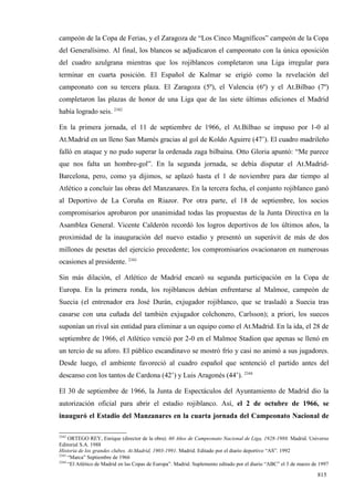 campeón de la Copa de Ferias, y el Zaragoza de “Los Cinco Magníficos” campeón de la Copa
del Generalísimo. Al final, los blancos se adjudicaron el campeonato con la única oposición
del cuadro azulgrana mientras que los rojiblancos completaron una Liga irregular para
terminar en cuarta posición. El Español de Kalmar se erigió como la revelación del
campeonato con su tercera plaza. El Zaragoza (5º), el Valencia (6º) y el At.Bilbao (7º)
completaron las plazas de honor de una Liga que de las siete últimas ediciones el Madrid
había logrado seis. 2342

En la primera jornada, el 11 de septiembre de 1966, el At.Bilbao se impuso por 1-0 al
At.Madrid en un lleno San Mamés gracias al gol de Koldo Aguirre (47’). El cuadro madrileño
falló en ataque y no pudo superar la ordenada zaga bilbaína. Otto Gloria apuntó: “Me parece
que nos falta un hombre-gol”. En la segunda jornada, se debía disputar el At.Madrid-
Barcelona, pero, como ya dijimos, se aplazó hasta el 1 de noviembre para dar tiempo al
Atlético a concluir las obras del Manzanares. En la tercera fecha, el conjunto rojiblanco ganó
al Deportivo de La Coruña en Riazor. Por otra parte, el 18 de septiembre, los socios
compromisarios aprobaron por unanimidad todas las propuestas de la Junta Directiva en la
Asamblea General. Vicente Calderón recordó los logros deportivos de los últimos años, la
proximidad de la inauguración del nuevo estadio y presentó un superávit de más de dos
millones de pesetas del ejercicio precedente; los compromisarios ovacionaron en numerosas
ocasiones al presidente. 2343

Sin más dilación, el Atlético de Madrid encaró su segunda participación en la Copa de
Europa. En la primera ronda, los rojiblancos debían enfrentarse al Malmoe, campeón de
Suecia (el entrenador era José Durán, exjugador rojiblanco, que se trasladó a Suecia tras
casarse con una cuñada del también exjugador colchonero, Carlsson); a priori, los suecos
suponían un rival sin entidad para eliminar a un equipo como el At.Madrid. En la ida, el 28 de
septiembre de 1966, el Atlético venció por 2-0 en el Malmoe Stadion que apenas se llenó en
un tercio de su aforo. El público escandinavo se mostró frío y casi no animó a sus jugadores.
Desde luego, el ambiente favoreció al cuadro español que sentenció el partido antes del
descanso con los tantos de Cardona (42’) y Luis Aragonés (44’). 2344

El 30 de septiembre de 1966, la Junta de Espectáculos del Ayuntamiento de Madrid dio la
autorización oficial para abrir el estadio rojiblanco. Así, el 2 de octubre de 1966, se
inauguró el Estadio del Manzanares en la cuarta jornada del Campeonato Nacional de

2342
     ORTEGO REY, Enrique (director de la obra): 60 Años de Campeonato Nacional de Liga, 1928-1988. Madrid. Universo
Editorial S.A. 1988
Historia de los grandes clubes. At.Madrid, 1903-1991. Madrid. Editado por el diario deportivo “AS”. 1992
2343
     “Marca” Septiembre de 1966
2344
     “El Atlético de Madrid en las Copas de Europa”. Madrid. Suplemento editado por el diario “ABC” el 3 de marzo de 1997

                                                                                                                    815
 