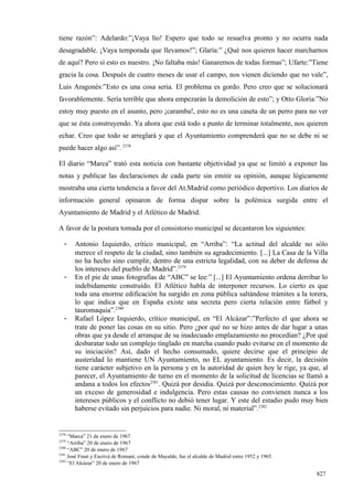 tiene razón”: Adelardo:”¡Vaya lío! Espero que todo se resuelva pronto y no ocurra nada
desagradable. ¡Vaya temporada que llevamos!”; Glaría:” ¿Qué nos quieren hacer marcharnos
de aquí? Pero sí esto es nuestro. ¡No faltaba más! Ganaremos de todas formas”; Ufarte:”Tiene
gracia la cosa. Después de cuatro meses de usar el campo, nos vienen diciendo que no vale”,
Luis Aragonés:”Esto es una cosa seria. El problema es gordo. Pero creo que se solucionará
favorablemente. Sería terrible que ahora empezarán la demolición de esto”; y Otto Gloria:”No
estoy muy puesto en el asunto, pero ¡caramba!, esto no es una caseta de un perro para no ver
que se ésta construyendo. Ya ahora que está todo a punto de terminar totalmente, nos quieren
echar. Creo que todo se arreglará y que el Ayuntamiento comprenderá que no se debe ni se
puede hacer algo así”. 2378

El diario “Marca” trató esta noticia con bastante objetividad ya que se limitó a exponer las
notas y publicar las declaraciones de cada parte sin emitir su opinión, aunque lógicamente
mostraba una cierta tendencia a favor del At.Madrid como periódico deportivo. Los diarios de
información general opinaron de forma dispar sobre la polémica surgida entre el
Ayuntamiento de Madrid y el Atlético de Madrid.

A favor de la postura tomada por el consistorio municipal se decantaron los siguientes:

   -   Antonio Izquierdo, crítico municipal, en “Arriba”: “La actitud del alcalde no sólo
       merece el respeto de la ciudad, sino también su agradecimiento. [...] La Casa de la Villa
       no ha hecho sino cumplir, dentro de una estricta legalidad, con su deber de defensa de
       los intereses del pueblo de Madrid”.2379
   -   En el pie de unas fotografías de “ABC” se lee:” [...] El Ayuntamiento ordena derribar lo
       indebidamente construido. El Atlético habla de interponer recursos. Lo cierto es que
       toda una enorme edificación ha surgido en zona pública saltándose trámites a la torera,
       lo que indica que en España existe una secreta pero cierta relación entre fútbol y
       tauromaquia”.2380
   -   Rafael López Izquierdo, crítico municipal, en “El Alcázar”:”Perfecto el que ahora se
       trate de poner las cosas en su sitio. Pero ¿por qué no se hizo antes de dar lugar a unas
       obras que ya desde el arranque de su inadecuado emplazamiento no procedían? ¿Por qué
       desbaratar todo un complejo tinglado en marcha cuando pudo evitarse en el momento de
       su iniciación? Así, dado el hecho consumado, quiere decirse que el principio de
       austeridad lo mantiene UN Ayuntamiento, no EL ayuntamiento. Es decir, la decisión
       tiene carácter subjetivo en la persona y en la autoridad de quien hoy le rige, ya que, al
       parecer, el Ayuntamiento de turno en el momento de la solicitud de licencias se llamó a
       andana a todos los efectos2381. Quizá por desidia. Quizá por desconocimiento. Quizá por
       un exceso de generosidad e indulgencia. Pero estas causas no convienen nunca a los
       intereses públicos y el conflicto no debió tener lugar. Y este del estadio pudo muy bien
       haberse evitado sin perjuicios para nadie. Ni moral, ni material”.2382


2378
     “Marca” 21 de enero de 1967
2379
     “Arriba” 20 de enero de 1967
2380
     “ABC” 20 de enero de 1967
2381
     José Finat y Escrivá de Romaní, conde de Mayalde, fue el alcalde de Madrid entre 1952 y 1965.
2382
     “El Alcázar” 20 de enero de 1967

                                                                                                     827
 