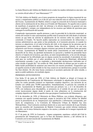 La Junta Directiva del Atlético de Madrid envió a todos los medios informativos una nota con
su versión oficial sobre el “caso Manzanares”:2387

“El Club Atlético de Madrid, con el único propósito de tranquilizar la lógica inquietud de sus
socios y simpatizantes publicó en el día de ayer una reducida nota en relación con el acuerdo
del Excmo. Ayuntamiento de Madrid, relativo a negar la concesión de la licencia municipal a
efectos de la continuación de las obras en el Estadio del Manzanares. En aquella nota se ponía
de manifiesto el propósito del club de informar a la afición deportiva en general con una
mayor amplitud y siempre con independencia de los recursos que habrán de ejercitarse para
conseguir la rectificación del acuerdo.
Cumpliendo rigurosamente aquella promesa y ante la gravedad de la decisión municipal, se
estima útil resumir lo más concretamente posible toda la actuación del club desde el momento
mismo en que hubo de solicitar la adjudicación de los terrenos sobre los cuales ha sido
construido el Estadio. No hacerlo podría representar un reconocimiento de infracciones o
normas administrativas, que jamás se han producido, ni el momento presente, ni cuando los
terrenos se adquirieron, ni en toda la historia del club, ni de ninguna de las personas que lo
representamos como miembros de sus distintas Juntas directivas. Además, en esta nota
aclaratoria será forzoso consignar algunos extremos que ponen de manifiesto hasta qué punto
el Excmo. Ayuntamiento de Madrid ha tenido pleno conocimiento en todo momento del
desarrollo de las obras, ha aprobado tácitamente su ejecución y también ha pretendido hacer
efectivo el importe de la licencia, que ahora, un tanto inesperadamente, se ha servido denegar,
ello al margen de las dificultades que en alguna ocasión ha encontrado el presidente de este
club para ser recibido por el señor presidente de la Corporación Municipal, dificultades
notoriamente acusadas y que no responden a determinadas declaraciones realizadas por el
señor alcalde el pasado día 7 de octubre de 1966, donde hubo de afirmar que por su parte no
había tenido posibilidad de mantener una entrevista con nuestro presidente. Aseguramos que
en aquella ocasión el señor alcalde no fue muy exacto en sus declaraciones, porque lo ocurrido
fue bien distinto. De ello tiene buena constancia el secretario particular del señor alcalde, a
quien se pidió audiencia, sin resultado alguno.
PRIMEROS ANTECEDENTES
Con fecha 23 de junio de 1958, el Club Atlético de Madrid se dirigió al Consejo de
Administración de Canalización del Manzanares solicitando la adjudicación de los terrenos
sobre los cuales pensaba construir un importante complejo deportivo, con inclusión de un
Estadio con cabida para 70.000 espectadores. Inmediatamente, la petición fue sometida al
Excmo. Ayuntamiento de Madrid, que interviene por primera vez, y el 2 de diciembre de
1958, con tardanzas poco disculpables, se pronuncia en el sentido de que por su parte no
existe inconveniente alguno desde el punto de vista urbanístico en la construcción del
complejo deportivo del club en aquella zona que propuso Canalización del Manzanares.
El 4 de diciembre de 1958, el Ministerio de Obras Públicas, con evidente diligencia, que
contrasta con aquella lentitud municipal, acepta la iniciativa del Club Atlético de Madrid
previa la presentación de un Anteproyecto cuya aprobación e información correspondía, por
razón de competencia, a la Comisaría de Ordenación Urbana de Madrid- hoy área
Metropolitana-. Esta Comisaría constituyó dentro de su seno una Comisión de la que formaba
parte un miembro del Ayuntamiento de Madrid; Comisión que emitió informe totalmente
favorable, con la única limitación respecto a las aceras y calzadas de la margen izquierda del
río Manzanares.
El 17 de junio de 1959, la Comisaría – órgano competente, repetimos- solicitó del Club la
presentación del Anteproyecto, que es la base del dictamen anterior, y del informe de la
Comisión con la intervención del Ayuntamiento de Madrid.
2387
       “Marca” 21 de enero de 1967

                                                                                          829
 