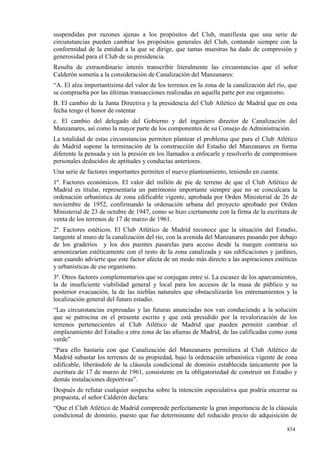 suspendidas por razones ajenas a los propósitos del Club, manifiesta que una serie de
circunstancias pueden cambiar los propósitos generales del Club, contando siempre con la
conformidad de la entidad a la que se dirige, que tantas muestras ha dado de compresión y
generosidad para el Club de su presidencia.
Resulta de extraordinario interés transcribir literalmente las circunstancias que el señor
Calderón sometía a la consideración de Canalización del Manzanares:
“A. El alza importantísima del valor de los terrenos en la zona de la canalización del río, que
se comprueba por las últimas transacciones realizadas en aquella parte por ese organismo.
B. El cambio de la Junta Directiva y la presidencia del Club Atlético de Madrid que en esta
fecha tengo el honor de ostentar
c. El cambio del delegado del Gobierno y del ingeniero director de Canalización del
Manzanares, así como la mayor parte de los componentes de su Consejo de Administración.
La totalidad de estas circunstancias permiten plantear el problema que para el Club Atlético
de Madrid supone la terminación de la construcción del Estadio del Manzanares en forma
diferente la pensada y sin la presión en los llamados a enfocarle y resolverlo de compromisos
personales deducidos de aptitudes y conductas anteriores.
Una serie de factores importantes permiten el nuevo planteamiento, teniendo en cuenta:
1º. Factores económicos. El valor del millón de pie de terreno de que el Club Atlético de
Madrid es titular, representaría un patrimonio importante siempre que no se conculcara la
ordenación urbanística de zona edificable vigente, aprobada por Orden Ministerial de 26 de
noviembre de 1952, confirmando la ordenación urbana del proyecto aprobado por Orden
Ministerial de 23 de octubre de 1947, como se hizo ciertamente con la firma de la escritura de
venta de los terrenos de 17 de marzo de 1961.
2º. Factores estéticos. El Club Atlético de Madrid reconoce que la situación del Estadio,
tangente al muro de la canalización del río, con la avenida del Manzanares pasando por debajo
de los graderíos y los dos puentes pasarelas para acceso desde la margen contraria no
armonizarían estéticamente con el resto de la zona canalizada y sus edificaciones y jardines,
aun cuando advierte que este factor afecta de un modo más directo a las aspiraciones estéticas
y urbanísticas de ese organismo.
3º. Otros factores complementarios que se conjugan entre sí. La escasez de los aparcamientos,
la de insuficiente viabilidad general y local para los accesos de la masa de público y su
posterior evacuación, la de las nieblas naturales que obstaculizarán los entrenamientos y la
localización general del futuro estadio.
“Las circunstancias expresadas y las futuras anunciadas nos van conduciendo a la solución
que se patrocina en el presente escrito y que está presidido por la revalorización de los
terrenos pertenecientes al Club Atlético de Madrid que pueden permitir cambiar el
emplazamiento del Estadio a otra zona de las afueras de Madrid, de las calificadas como zona
verde”
“Para ello bastaría con que Canalización del Manzanares permitiera al Club Atlético de
Madrid subastar los terrenos de su propiedad, bajo la ordenación urbanística vigente de zona
edificable, liberándole de la cláusula condicional de dominio establecida únicamente por la
escritura de 17 de marzo de 1961, consistente en la obligatoriedad de construir un Estadio y
demás instalaciones deportivas”.
Después de refutar cualquier sospecha sobre la intención especulativa que podría encerrar su
propuesta, el señor Calderón declara:
“Que el Club Atlético de Madrid comprende perfectamente la gran importancia de la cláusula
condicional de dominio, puesto que fue determinante del reducido precio de adquisición de

                                                                                           834
 