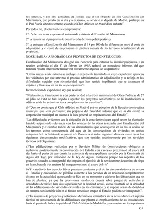 los terrenos, y por ello considera de justicia que al ser liberado de ella Canalización del
Manzanares, que prestó en su día y a expensas, su servicio al deporte de Madrid, participe en
el Plus Varía de estos terrenos cuando el Club Atlético de Madrid los subaste”.
Por todo ello, el solicitante se comprometía:
1º. A derruir a sus expensas el entramado existente del Estadio del Manzanares
2º. A renunciar al programa de construcción de zona polideportiva y
3º. A entregar a Canalización del Manzanares el 18 por 100 de las diferencias entre el coste de
adquisición y el coste de enajenación en pública subasta de los terrenos actualmente de su
propiedad.
NO SE HABIAN APROBADO LOS PROYECTOS DE CONSTRUCCION
Canalización del Manzanares designó una Ponencia para estudiar la anterior propuesta, y en
reunión celebrada el día 17 de febrero de 1965, redactó un minucioso informe, del que
también resulta interesante transcribir literalmente algunos de sus párrafos:
“Como anexo a este estudio se incluye el expediente tramitado en cuyo expediente aparecen
las vicisitudes por que atravesó el proceso administrativo de adjudicación y su reflejo en las
dificultades surgidas con posterioridad, que han venido impidiendo que se alcanzara el
objetivo y fines que en su día se persiguieron”.
Del mencionado expediente hay que resaltar:
“Ni durante su tramitación ni con posterioridad a la orden ministerial de Obras Públicas de 27
de julio de 1960 se han llegado a aprobar los proyectos constructivos de las instalaciones a
edificar ni de las urbanizaciones complementarias a realizar”.
d.-“Que no consta que el Club Atlético de Madrid esté en posesión de la licencia constructiva
municipal que sería pertinente; sin perjuicio del favorable informe que en su día emitió la
corporación municipal en cuanto a la idea general de emplazamiento del Estadio”.
“Las dificultades evidentes que la ubicación de la zona deportiva en aquel sector ha planteado
han ido adquiriendo relevancia con los avances de las obras realizadas por Canalización del
Manzanares y el cambio radical de las circunstancias que aconsejaron en su día la cesión de
los terrenos como consecuencia del auge de las construcciones de viviendas en ambas
márgenes del río, habiendo expuesto a la Ponencia el señor ingeniero director, entre otras, las
siguientes circunstancias modificativas, que son sentidas unánimemente por los servicios
técnicos del Organismo:
a)”Las edificaciones realizadas por el Servicio Militar de Construcciones obligaron a
replantear posteriormente la construcción del Estadio con excesiva proximidad al cauce del
río, hasta el punto de que consta la existencia de un expediente incoado por la Comisaría de
Aguas del Tajo, por infracción de la Ley de Aguas, motivado porque los soportes de los
graderíos situados al margen del río impiden el ejercicio de la servidumbre de camino de sirga
en la anchura de tres metros del margen continuo al cauce del río”
b)”El estudio de los espacios libres para aparcamientos y el de las circunvalaciones de acceso
al Estadio y evacuación del público asistente a los partidos da un resultado completamente
distinto en la actualidad que cuando se hizo en su momento y advierte las dificultades que se
han de plantear, ya que las previsiones tenidas en cuenta sobre parque de vehículos y
densidades de tráfico han sido superadas por la realidad actual, como resultado de la densidad
de las edificaciones de viviendas existentes en los contornos, y se supone serían desbordadas
de manera considerable aún en el futuro inmediato en que el Estadio pudiera ser inaugurado”.
c)”La ausencia de proyectos y soluciones definitivas admisibles en la actualidad en el aspecto
técnico en consecuencia de las dificultades que plantea el emplazamiento de las instalaciones
hasta el punto de haber impedido al Club Atlético de Madrid la presentación de los oportunos
                                                                                           835
 