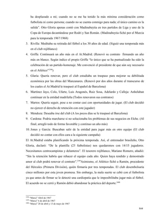 ha desplazado a mí; cuando no se me ha tenido la más mínima consideración como
       futbolista ni como persona; cuando no se cuenta conmigo para nada; el único camino es la
       salida”. Otto Gloria apenas contó con Madinabeytia en tres partidos de Liga y uno de la
       Copa de Europa decantándose por Rodri y San Román. (Madinabeytia fichó por el Murcia
       para la temporada 1967/1968)
3. Rivilla: Meditaba su retirada del fútbol a los 30 años de edad. (Siguió una temporada más
       en el club rojiblanco)
4. Griffa: Continuará un año más en el At.Madrid. (Renovó su contrato firmando un año
       más en blanco. Según indico el propio Griffa “lo único que se ha puntualizado ha sido la
       celebración de un partido-homenaje. Me convenció el presidente de que aún soy necesario
       en el Atlético”2398)
5. Glaría: Quería renovar, pero el club estudiaba un traspaso para mejorar su debilitada
       económica por las obras del Manzanares. (Renovó por dos años durante el transcurso de
       los cuales el At.Madrid le traspasó al Español de Barcelona)
6. Martínez Jayo, Colo, Ufarte, Luis Aragonés, Ruiz Sosa, Adelardo y Calleja: Anhelaban
       continuar en la entidad madrileña (Todos renovaron sus contratos)
7. Martos: Quería seguir, pese a no contar casi con oportunidades de jugar. (El club decidió
       no ejercer el derecho de retención con este jugador)
8. Mendoza: Deseaba irse del club (A los pocos días se le traspasó al Barcelona)
9. Cardona: Podría marcharse si no solucionaba los problemas de sus negocios en Elche. (Al
       final, arregló todo de forma favorable y continuo un año más)
10. Jones y García: Buscaban salir de la entidad para jugar más en otro equipo (El club
       decidió no contar con ellos cara a la siguiente campaña)
El At.Madrid estaba planificando la próxima temporada. Así, el entrenador brasileño, Otto
Gloria, declaró: “De la plantilla (23 futbolistas) nos quedaremos con 14/15 jugadores.
Necesitamos centrocampistas y delanteros”. El tesorero rojiblanco, Mariano Romero, añadió:
“Sin la retención habría que rehacer el equipo cada año. Quien haya rendido y demostrado
amor al club podrá renovar el contrato”.2399Asimismo, el Atlético fichó a Ramón, procedente
del Hércules (Primera División), quién firmaría por tres temporadas. El club desembolsaría
cinco millones por esta joven promesa. Sin embargo, la mala suerte se cebó con el futbolista
ya que antes de firmar se le detectó una cardiopatía que le imposibilitaba jugar más al fútbol.
El acuerdo no se cerró y Ramón debió abandonar la práctica del deporte.2400



2398
     “Marca” Abril de 1967
2399
     “Marca” 6 de abril de 1967
2400
     “Marca” 28 de abril y 13 de mayo de 1967

                                                                                           844
 