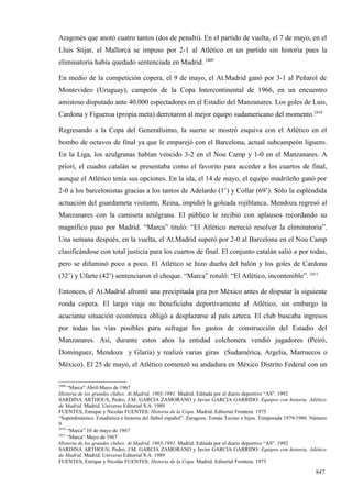 Aragonés que anotó cuatro tantos (dos de penalti). En el partido de vuelta, el 7 de mayo, en el
Lluis Stijar, el Mallorca se impuso por 2-1 al Atlético en un partido sin historia pues la
eliminatoria había quedado sentenciada en Madrid. 2409

En medio de la competición copera, el 9 de mayo, el At.Madrid ganó por 3-1 al Peñarol de
Montevideo (Uruguay), campeón de la Copa Intercontinental de 1966, en un encuentro
amistoso disputado ante 40.000 espectadores en el Estadio del Manzanares. Los goles de Luis,
Cardona y Figueroa (propia meta) derrotaron al mejor equipo sudamericano del momento.2410

Regresando a la Copa del Generalísimo, la suerte se mostró esquiva con el Atlético en el
bombo de octavos de final ya que le emparejó con el Barcelona, actual subcampeón liguero.
En la Liga, los azulgranas habían vencido 3-2 en el Nou Camp y 1-0 en el Manzanares. A
priori, el cuadro catalán se presentaba como el favorito para acceder a los cuartos de final,
aunque el Atlético tenía sus opciones. En la ida, el 14 de mayo, el equipo madrileño ganó por
2-0 a los barcelonistas gracias a los tantos de Adelardo (1’) y Collar (69’). Sólo la espléndida
actuación del guardameta visitante, Reina, impidió la goleada rojiblanca. Mendoza regresó al
Manzanares con la camiseta azulgrana. El público le recibió con aplausos recordando su
magnífico paso por Madrid. “Marca” tituló: “El Atlético mereció resolver la eliminatoria”.
Una semana después, en la vuelta, el At.Madrid superó por 2-0 al Barcelona en el Nou Camp
clasificándose con total justicia para los cuartos de final. El conjunto catalán salió a por todas,
pero se difuminó poco a poco. El Atlético se hizo dueño del balón y los goles de Cardona
(32’) y Ufarte (42’) sentenciaron el choque. “Marca” rotuló: “El Atlético, incontenible”. 2411

Entonces, el At.Madrid afrontó una precipitada gira por México antes de disputar la siguiente
ronda copera. El largo viaje no beneficiaba deportivamente al Atlético, sin embargo la
acuciante situación económica obligó a desplazarse al país azteca. El club buscaba ingresos
por todas las vías posibles para sufragar los gastos de construcción del Estadio del
Manzanares. Así, durante estos años la entidad colchonera vendió jugadores (Peiró,
Domínguez, Mendoza y Glaría) y realizó varias giras (Sudamérica, Argelia, Marruecos o
México). El 25 de mayo, el Atlético comenzó su andadura en México Distrito Federal con un

2409
     “Marca” Abril-Mayo de 1967
Historia de los grandes clubes. At.Madrid, 1903-1991. Madrid. Editada por el diario deportivo “AS”. 1992
SARDINA ARTHOUS, Pedro, J.M. GARCIA ZAMORANO y Javier GARCIA GARRIDO: Equipos con historia. Atlético
de Madrid. Madrid. Universo Editorial S.A. 1989
FUENTES, Enrique y Nicolás FUENTES: Historia de la Copa. Madrid. Editorial Frontera. 1975
“Superdinámico. Estadística e historia del fútbol español”. Zaragoza. Tomás Tocino e hijos. Temporada 1979/1980. Número
9
2410
     “Marca” 10 de mayo de 1967
2411
     “Marca” Mayo de 1967
Historia de los grandes clubes. At.Madrid, 1903-1991. Madrid. Editada por el diario deportivo “AS”. 1992
SARDINA ARTHOUS, Pedro, J.M. GARCIA ZAMORANO y Javier GARCIA GARRIDO: Equipos con historia. Atlético
de Madrid. Madrid. Universo Editorial S.A. 1989
FUENTES, Enrique y Nicolás FUENTES: Historia de la Copa. Madrid. Editorial Frontera. 1975

                                                                                                                  847
 