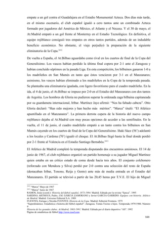 empate a un gol contra el Guadalajara en el Estadio Monumental Azteca. Dos días más tarde,
en el mismo escenario, el club español igualó a cero tantos ante un combinado Azteca
formado por jugadores del América de México, el Atlante y el Necaxa. Y el 30 de mayo, el
At.Madrid empató a un gol frente al Monterrey en el Estadio Tecnológico. En definitiva, el
equipo rojiblanco consiguió tres empates en otros tantos partidos, además de un indudable
beneficio económico. No obstante, el viaje perjudicó la preparación de la siguiente
eliminatoria de la Copa.2412

De vuelta a España, el At.Bilbao aguardaba como rival en los cuartos de final de la Copa del
Generalísimo. Los vascos habían perdido la última final copera por 2-1 ante el Zaragoza y
habían concluido séptimos en la pasada Liga. En esta competición, los bilbaínos ganaron 1-0 a
los madrileños en San Mamés en tanto que éstos vencieron por 3-1 en el Manzanares;
asimismo, los vascos habían eliminado a los madrileños en la Copa de la temporada pasada.
Se planteaba una eliminatoria igualada, con ligero favoritismo para el cuadro madrileño. En la
ida, el 4 de junio, el At.Bilbao se impuso por 2-0 en el Estadio del Manzanares con dos tantos
de Argoitia. Los hombres de Gloria no pudieron superar la ordenada zaga bilbaína capitaneada
por su guardameta internacional, Iríbar. Martínez Jayo afirmó: “Nos ha faltado cabeza”. Otto
Gloria declaró: “Han sido mejores y han hecho más méritos”. “Marca” tituló: “El Atlético
apuntillado en el Manzanares”. La primera derrota copera de la historia del nuevo campo
rojiblanco dejaba al At.Madrid con muy pocas opciones de acceder a las semifinales. En la
vuelta, el 11 de junio, el cuadro madrileño empató a un tanto contra los bilbaínos en San
Mamés cayendo en los cuartos de final de la Copa del Generalísimo. Iñaki Sáez (56’) adelantó
a los locales y Cardona (70’) igualó el choque. El At.Bilbao llegó hasta la final donde perdió
por 2-1 frente al Valencia en el Estadio Santiago Bernabéu.2413

El Atlético de Madrid completó la temporada disputando dos encuentros amistosos. El 14 de
junio de 1967, el club rojiblanco organizó un partido homenaje a su jugador Miguel Martínez
quien estaba en un crítico estado de coma desde hacía tres años. El conjunto colchonero
(reforzado con Mendoza y Silva) perdió por 2-0 contra una selección del resto de España
(destacaban Iríbar, Tonono, Reija y Gento) ante más de media entrada en el Estadio del
Manzanares. El partido se televisó a partir de las 20,45 horas por T.V.E. El hijo de Miguel

2412
   “Marca” Mayo de 1967
2413
   “Marca” Junio de 1967
RAMOS, Jesús (coord.): Historia del fútbol español, 1873-1994. Madrid. Editada por la revista “Epoca”. 1995
SARDINA ARTHOUS, Pedro, J.M. GARCIA ZAMORANO y Javier GARCIA GARRIDO: Equipos con historia. Atlético
de Madrid. Madrid. Universo Editorial S.A. 1989
FUENTES, Enrique y Nicolás FUENTES: Historia de la Copa. Madrid. Editorial Frontera. 1975
“Superdinámico. Estadística e historia del fútbol español”. Zaragoza. Tomás Tocino e hijos. Temporada 1979/1980. Número
9
Historia de los grandes clubes. At.Madrid, 1903-1991. Madrid. Editada por el diario deportivo “AS”. 1992
Página de estadísticas de fútbol http://www.rsssf.com

                                                                                                                  848
 
