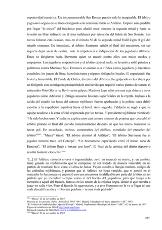 superioridad numérica. Un inconmensurable San Román paraba todo lo imaginable. El árbitro
yugoslavo seguía en su línea castigando con continuas faltas al Atlético. Empero aún quedaba
por llegar “lo mejor” del balcánico pues añadió once minutos la segunda mitad y hasta se
inventó un libre indirecto en el área rojiblanca por retención del balón de San Román. Los
turcos fallaron esta ocasión, mas en el minuto 56 de la segunda mitad Halil logró el gol del
triunfo otomano. De inmediato, el árbitro Stermenn señaló el final del encuentro, sin tan
siquiera dejar sacar de centro, ante la impotencia e indignación de los jugadores atléticos.
Estos se dirigieron hacia Stermenn quien se encaró contra ellos con malos modos y
empujones. Los jugadores respondieron y el árbitro cayó al suelo, se levantó y soltó patadas y
puñetazos contra Martínez Jayo. Entonces se unieron a la trifulca varios jugadores y directivos
españoles, los jueces de línea, la policía turca y algunos fotógrafos locales. El espectáculo fue
brutal y lamentable. El Conde de Cheles, directivo del Atlético, fue golpeado en la cabeza por
un fotógrafo con su máquina produciéndole una herida que requirió varios puntos de sutura; el
entrenador Otto Gloria se llevó varios golpes; Martínez Jayo salió con una ceja abierta y otros
jugadores como Adelardo y Urtiaga acusaron lesiones superficiales en la reyerta. Incluso a la
salida del estadio las lunas del autocar rojiblanco fueron apedreadas y la policía turca debió
escoltar a la expedición española hasta el hotel. Acto seguido, Calderón se negó a que su
equipo acudiese a la cena oficial organizada por los turcos. El presidente rojiblanco manifestó:
“Ha sido bochornoso. Y nadie se explica esos casi catorce minutos de propina que concedió el
árbitro pitando el final del partido inmediatamente después de que los turcos marcaron su
tercer gol. He escuchado, incluso, comentarios del público, extrañado del proceder del
árbitro”2443. “Marca” tituló: “El árbitro eliminó al Atlético”, “El árbitro Stermenn fue el
jugador número trece del Gotzepe”, “Un bochornoso espectáculo cerró el inicuo robo de
Esmirna”, “El árbitro llegó a boxear con Jayo”. El final de la crónica del diario deportivo
resultó bastante elocuente:2444

“[...] El Atlético cometió errores e ingenuidades, pero no mereció su suerte, y, en cambio,
tiene ganado un recibimiento que le compense de ser tratado de manera miserable en un
partido de resultado falso como el alma de Judas. Vayan ustedes a Barajas mañana, amigos de
las cofradías rojiblancas, y piensen que el Atlético no llega vencido, que si perdió en el
marcador lo fue porque se encontró con una encerrona incalificable por parte del árbitro, en un
partido que yo recordaré siempre como el del huerto del yugoslavo, para que traiga a la
memoria a aquel del francés, famoso en los anales de la crónica negra, donde el que entraba a
jugar no salía vivo. Pero al francés lo agarrotaron, y a este Stermenn no le va a llegar ni una
mala descalificación y – Dios me perdone – ni una mala pedrada”.

2443
     “Marca” 23 de noviembre de 1967
Historia de los grandes clubes. At.Madrid, 1903-1991. Madrid. Editada por el diario deportivo “AS”. 1992
“El Atlético de Madrid en las Copas de Europa”. Madrid. Suplemento editado por el diario “ABC” el 3 de marzo de 1997
Página de estadísticas de fútbol http://www.rsssf.com
Página de estadios de fútbol http://www.worldstadiums.com
2444
     “Marca” 23 de noviembre de 1967

                                                                                                                  859
 
