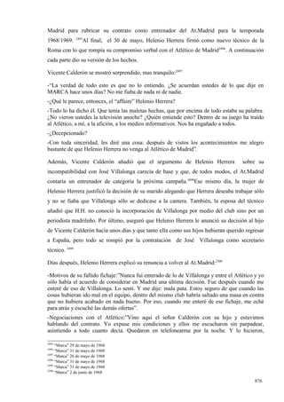 Madrid para rubricar su contrato como entrenador del At.Madrid para la temporada
                2495
1968/1969.         Al final, el 30 de mayo, Helenio Herrera firmó como nuevo técnico de la
Roma con lo que rompía su compromiso verbal con el Atlético de Madrid2496. A continuación
cada parte dio su versión de los hechos.

Vicente Calderón se mostró sorprendido, mas tranquilo:2497

-“La verdad de todo esto es que no lo entiendo. ¿Se acuerdan ustedes de lo que dije en
MARCA hace unos días? No me fiaba de nada ni de nadie.
-¿Qué le parece, entonces, el “affaire” Helenio Herrera?
-Todo lo ha dicho él. Que tenía las maletas hechas, que por encima de todo estaba su palabra.
¿No vieron ustedes la televisión anoche? ¿Quién entiende esto? Dentro de su juego ha traído
al Atlético, a mí, a la afición, a los medios informativos. Nos ha engañado a todos.
-¿Decepcionado?
-Con toda sinceridad, les diré una cosa: después de vistos los acontecimientos me alegro
bastante de que Helenio Herrera no venga al Atlético de Madrid”.

Además, Vicente Calderón añadió que el argumento de Helenio Herrera                  sobre su
incompatibilidad con José Villalonga carecía de base y que, de todos modos, el At.Madrid
contaría un entrenador de categoría la próxima campaña.2498Ese mismo día, la mujer de
Helenio Herrera justificó la decisión de su marido alegando que Herrera deseaba trabajar sólo
y no se fiaba que Villalonga sólo se dedicase a la cantera. También, la esposa del técnico
añadió que H.H. no conoció la incorporación de Villalonga por medio del club sino por un
periodista madrileño. Por último, aseguró que Helenio Herrera le anunció su decisión al hijo
de Vicente Calderón hacía unos días y que tanto ella como sus hijos hubieran querido regresar
a España, pero todo se rompió por la contratación de José Villalonga como secretario
técnico. 2499

Días después, Helenio Herrera explicó su renuncia a volver al At.Madrid:2500

-Motivos de su fallido fichaje:”Nunca fui enterado de lo de Villalonga y entre el Atlético y yo
sólo había el acuerdo de considerar en Madrid una última decisión. Fue después cuando me
enteré de eso de Villalonga. Lo sentí. Y me dije: mala pata. Estoy seguro de que cuando las
cosas hubieran ido mal en el equipo, dentro del mismo club habría saltado una masa en contra
que no hubiera acabado en nada bueno. Por eso, cuando me enteré de ese fichaje, me eché
para atrás y escuché las demás ofertas”.
-Negociaciones con el Atlético:”Vino aquí el señor Calderón con su hijo y estuvimos
hablando del contrato. Yo expuse mis condiciones y ellos me escucharon sin parpadear,
asintiendo a todo cuanto decía. Quedaron en telefonearme por la noche. Y lo hicieron,

2495
     “Marca” 29 de mayo de 1968
2496
     “Marca” 31 de mayo de 1968
2497
     “Marca” 26 de mayo de 1968
2498
     “Marca” 31 de mayo de 1968
2499
     “Marca” 31 de mayo de 1968
2500
     “Marca” 2 de junio de 1968

                                                                                          876
 