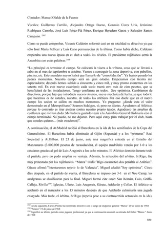 Contador: Manuel Olalde de la Fuente

Vocales: Guillermo Carrillo, Alejandro Ortega Bueno, Gonzalo Cores Uría, Jerónimo
Rodríguez Carreño, José Luis Pérez-Plá Pérez, Enrique Heredero Garza y Salvador Santos
Campano. 2507

Como se puede comprobar, Vicente Calderón reformó casi en su totalidad su directiva ya que
sólo José María Pellicer y Luis Cano permanecían de la última. Como había dicho, Calderón
empezaba una nueva época en el club a todos los niveles. El presidente rojiblanco cerró la
Asamblea con estas palabras:2508

“Lo principal es terminar el campo. Se colocará la visera a la tribuna, cosa que se llevará a
cabo en el mes de septiembre u octubre. Vamos a conseguir la zona deportiva, con pabellón,
piscina, etc. Este mandato nuevo habrá que llamarlo de “consolidación”. Ya hemos pasado los
peores momentos. Nuestro campo será un gran estadio. Empezamos con treinta mil
espectadores; después hemos subido a cincuenta y cinco mil, y muy pronto estaremos en los
setenta mil. En este nuevo cuatrienio cada socio traerá otro más de cien pesetas, que se
beneficiará de las instalaciones. Tengo confianza en todos. Soy optimista. Cambiamos de
directivos, porque hay que introducir nuevos ánimos, nueve mecánica de lucha, ya que todo lo
que hacemos es de ustedes, nuestro, de todos los atléticos Por eso duele que en el nuevo
campo los socios se callen en muchos momentos. Yo pregunto: ¿dónde esta el valor
demostrado en el Metropolitano? Seamos hidalgos, sí; pero no idiotas. Ayudemos al Atlético,
porque lo contrario es tirar piedras contra nuestro propio tejado. Agradezco las pruebas de
confianza que me han dado. Me hubiera gustado venir a la Asamblea General Ordinaria con el
campo terminado. No puedo, no me dejaron. Pero aquí estoy para trabajar por el club, hasta
que ustedes quieran... (más ovaciones)”.

A continuación, el At.Madrid recibió al Barcelona en la ida de las semifinales de la Copa del
Generalísimo. El Barcelona había eliminado al Gijón (Segunda) y a los “primeras” Real
Sociedad y At.Bilbao. El 23 de junio, ante una magnífica entrada en el Estadio del
Manzanares (3.800.000 pesetas de recaudación), el equipo madrileño venció por 1-0 a los
catalanes gracias al gol de Luis Aragonés a los ocho minutos. El Atlético dominó durante todo
el partido, pero no pudo ampliar su ventaja. Además, la actuación del arbitro, Sr.Rigo, fue
muy protestada por los rojiblancos. “Marca” tituló:”Rigo escamoteó dos penaltis al Atlético”.
Gárate afirmó:”Intentaremos repetir lo de Valencia”. Miguel añadió:”Soy optimista”. Cinco
días después, en el partido de vuelta, el Barcelona se impuso por 3-1 en el Nou Camp; los
azulgranas se clasificaron para la final. Miguel formó este once: San Román, Colo, Griffa,
Calleja, Rivilla2509, Iglesias, Ufarte, Luis Aragonés, Gárate, Adelardo y Collar. El Atlético se
adelantó en el marcador a los 15 minutos después de que Adelardo culminaría una jugada
ensayada. Más tarde, el árbitro, Sr.Rigo (repetía pese a su controvertida actuación en la ida),

2507
     Al día siguiente, Carlos Pinilla fue nombrado directivo con el cargo de inspector general “Marca” 20 de junio de 1968
2508
     “Marca” 19 de junio de 1968
2509
     Significó su último partido como jugador profesional ya que a continuación anunció su retirada del fútbol “Marca “ Junio
de 1968

                                                                                                                        880
 