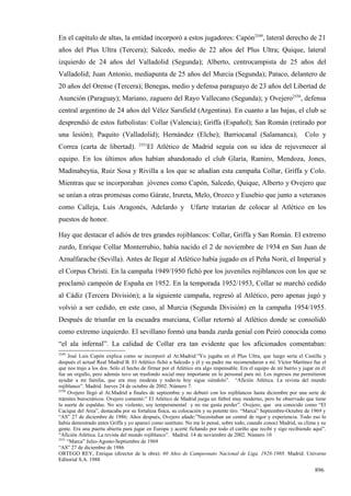 En el capítulo de altas, la entidad incorporó a estos jugadores: Capón2549, lateral derecho de 21
años del Plus Ultra (Tercera); Salcedo, medio de 22 años del Plus Ultra; Quique, lateral
izquierdo de 24 años del Valladolid (Segunda); Alberto, centrocampista de 25 años del
Valladolid; Juan Antonio, mediapunta de 25 años del Murcia (Segunda); Pataco, delantero de
20 años del Orense (Tercera); Benegas, medio y defensa paraguayo de 23 años del Libertad de
Asunción (Paraguay); Mariano, zaguero del Rayo Vallecano (Segunda); y Ovejero2550, defensa
central argentino de 24 años del Vélez Sarsfield (Argentina). En cuanto a las bajas, el club se
desprendió de estos futbolistas: Collar (Valencia); Griffa (Español); San Román (retirado por
una lesión); Paquito (Valladolid); Hernández (Elche); Barriocanal (Salamanca);                                      Colo y
                                     2551
Correa (carta de libertad).              El Atlético de Madrid seguía con su idea de rejuvenecer al
equipo. En los últimos años habían abandonado el club Glaría, Ramiro, Mendoza, Jones,
Madinabeytia, Ruiz Sosa y Rivilla a los que se añadían esta campaña Collar, Griffa y Colo.
Mientras que se incorporaban jóvenes como Capón, Salcedo, Quique, Alberto y Ovejero que
se unían a otras promesas como Gárate, Irureta, Melo, Orozco y Eusebio que junto a veteranos
como Calleja, Luis Aragonés, Adelardo y Ufarte tratarían de colocar al Atlético en los
puestos de honor.

Hay que destacar el adiós de tres grandes rojiblancos: Collar, Griffa y San Román. El extremo
zurdo, Enrique Collar Monterrubio, había nacido el 2 de noviembre de 1934 en San Juan de
Aznalfarache (Sevilla). Antes de llegar al Atlético había jugado en el Peña Norit, el Imperial y
el Corpus Christi. En la campaña 1949/1950 fichó por los juveniles rojiblancos con los que se
proclamó campeón de España en 1952. En la temporada 1952/1953, Collar se marchó cedido
al Cádiz (Tercera División); a la siguiente campaña, regresó al Atlético, pero apenas jugó y
volvió a ser cedido, en este caso, al Murcia (Segunda División) en la campaña 1954/1955.
Después de triunfar en la escuadra murciana, Collar retornó al Atlético donde se consolidó
como extremo izquierdo. El sevillano formó una banda zurda genial con Peiró conocida como
“el ala infernal”. La calidad de Collar era tan evidente que los aficionados comentaban:
2549
     José Luis Capón explica como se incorporó al At.Madrid:”Yo jugaba en el Plus Ultra, que luego sería el Castilla y
después el actual Real Madrid B. El Atlético fichó a Salcedo y él y su padre me recomendaron a mí. Víctor Martínez fue el
que nos trajo a los dos. Sólo el hecho de firmar por el Atlético era algo impensable. Era el equipo de mi barrio y jugar en él
fue un orgullo, pero además tuvo un trasfondo social muy importante en lo personal para mí. Los ingresos me permitieron
ayudar a mi familia, que era muy modesta y todavía hoy sigue siéndolo”. “Afición Atlética. La revista del mundo
rojiblanco”. Madrid. Jueves 24 de octubre de 2002. Número 7.
2550
     Ovejero llegó al At.Madrid a finales de septiembre y no debutó con los rojiblancos hasta diciembre por una serie de
trámites burocráticos. Ovejero comentó:” El Atlético de Madrid juega un fútbol muy moderno, pero he observado que tiene
la suerte de espaldas. No soy violento, soy temperamental y no me gusta perder”. Ovejero, que era conocido como “El
Cacique del Area”, destacaba por su fortaleza física, su colocación y su potente tiro. “Marca” Septiembre-Octubre de 1969 y
“AS” 27 de diciembre de 1986; Años después, Ovejero añade:”Necesitaban un central de rigor y experiencia. Todo eso lo
había demostrado antes Griffa y yo aparecí como sustituto. No me lo pensé, sobre todo, cuando conocí Madrid, su clima y su
gente. Era una puerta abierta para jugar en Europa y acerté fichando por todo el cariño que recibí y sigo recibiendo aquí”.
“Afición Atlética. La revista del mundo rojiblanco”. Madrid. 14 de noviembre de 2002. Número 10
2551
     “Marca” Julio-Agosto-Septiembre de 1969
“AS” 27 de diciembre de 1986
ORTEGO REY, Enrique (director de la obra): 60 Años de Campeonato Nacional de Liga, 1928-1988. Madrid. Universo
Editorial S.A. 1988

                                                                                                                        896
 