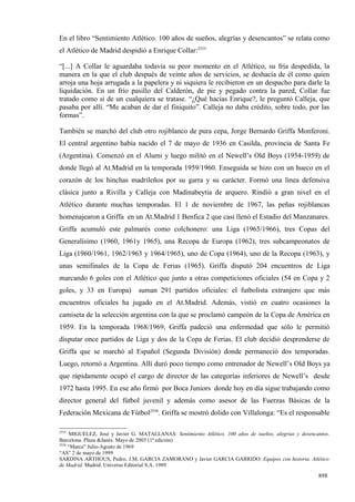 En el libro “Sentimiento Atlético. 100 años de sueños, alegrías y desencantos” se relata como
el Atlético de Madrid despidió a Enrique Collar:2555

“[...] A Collar le aguardaba todavía su peor momento en el Atlético, su fría despedida, la
manera en la que el club después de veinte años de servicios, se deshacía de él como quien
arroja una hoja arrugada a la papelera y ni siquiera le recibieron en un despacho para darle la
liquidación. En un frío pasillo del Calderón, de pie y pegado contra la pared, Collar fue
tratado como si de un cualquiera se tratase. “¿Qué hacías Enrique?, le preguntó Calleja, que
pasaba por allí. “Me acaban de dar el finiquito”. Calleja no daba crédito, sobre todo, por las
formas”.

También se marchó del club otro rojiblanco de pura cepa, Jorge Bernardo Griffa Monferoni.
El central argentino había nacido el 7 de mayo de 1936 en Casilda, provincia de Santa Fe
(Argentina). Comenzó en el Alumi y luego militó en el Newell’s Old Boys (1954-1959) de
donde llegó al At.Madrid en la temporada 1959/1960. Enseguida se hizo con un hueco en el
corazón de los hinchas madrileños por su garra y su carácter. Formó una línea defensiva
clásica junto a Rivilla y Calleja con Madinabeytia de arquero. Rindió a gran nivel en el
Atlético durante muchas temporadas. El 1 de noviembre de 1967, las peñas rojiblancas
homenajearon a Griffa en un At.Madrid 1 Benfica 2 que casi llenó el Estadio del Manzanares.
Griffa acumuló este palmarés como colchonero: una Liga (1965/1966), tres Copas del
Generalísimo (1960, 1961y 1965), una Recopa de Europa (1962), tres subcampeonatos de
Liga (1960/1961, 1962/1963 y 1964/1965), uno de Copa (1964), uno de la Recopa (1963), y
unas semifinales de la Copa de Ferias (1965). Griffa disputó 204 encuentros de Liga
marcando 6 goles con el Atlético que junto a otras competiciones oficiales (54 en Copa y 2
goles, y 33 en Europa)         suman 291 partidos oficiales: el futbolista extranjero que más
encuentros oficiales ha jugado en el At.Madrid. Además, vistió en cuatro ocasiones la
camiseta de la selección argentina con la que se proclamó campeón de la Copa de América en
1959. En la temporada 1968/1969, Griffa padeció una enfermedad que sólo le permitió
disputar once partidos de Liga y dos de la Copa de Ferias. El club decidió desprenderse de
Griffa que se marchó al Español (Segunda División) donde permaneció dos temporadas.
Luego, retornó a Argentina. Allí duró poco tiempo como entrenador de Newell’s Old Boys ya
que rápidamente ocupó el cargo de director de las categorías inferiores de Newell’s desde
1972 hasta 1995. En ese año firmó por Boca Juniors donde hoy en día sigue trabajando como
director general del fútbol juvenil y además como asesor de las Fuerzas Básicas de la
Federación Mexicana de Fútbol2556. Griffa se mostró dolido con Villalonga: “Es el responsable

2555
     MIGUELEZ, José y Javier G. MATALLANAS: Sentimiento Atlético. 100 años de sueños, alegrías y desencantos.
Barcelona. Plaza &Janés. Mayo de 2003 (1ª edición)
2556
     “Marca” Julio-Agosto de 1969
“AS” 2 de mayo de 1999
SARDINA ARTHOUS, Pedro, J.M. GARCIA ZAMORANO y Javier GARCIA GARRIDO: Equipos con historia. Atlético
de Madrid. Madrid. Universo Editorial S.A. 1989

                                                                                                        898
 
