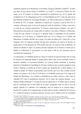 rojiblancos ganaron en el Manzanares a Las Palmas, Zaragoza, Sabadell y Español2621 en tanto
que fuera de casa cayeron frente al At.Bilbao y el Celta2622 y vencieron al Elche. De este
modo, en la 22ª jornada, el Valencia encabezaba la clasificación con 32+10 seguido del
At.Madrid con 31+9, el Barcelona con 29+7 y el Real Madrid con 28+6. Todo ello antes de un
Real Madrid-At.Madrid en el Santiago Bernabéu y un Valencia-Barcelona en Mestalla. El 28
de febrero de 1971, el equipo madridista se impuso por 1-0 gracias al gol de Pirri (9’); el
conjunto colchonero acusó en exceso las bajas por lesión de Adelardo y Calleja, y puso fin a
su racha de tres victorias consecutivas. El Valencia seguía primero (empató a uno ante el
Barcelona) con dos puntos de ventaja sobre el Atlético y tres sobre el Madrid y el Barcelona.
Y para dar más emoción a la Liga en la siguiente fecha se enfrentaban los dos primeros
clasificados. El 6 de marzo, el At.Madrid goleó por 3-0 al Valencia en el Estadio del
Manzanares. El público disfrutó con el juego y los goles de Gárate (36’), Ufarte (58’) y Luis
Aragonés (66’). El conjunto levantino llevaba doce encuentros sin conocer la derrota; no
perdía desde el 6 de diciembre de 1970 cuando cayó por 1-0 contra el Celta en Balaídos. El
Atlético de Madrid se aupó a la primera posición empatado con el Valencia en tanto que el
Madrid y el Barcelona se encontraban a un sólo punto a falta de seis encuentros para la
conclusión del campeonato. 2623

A continuación, el At.Madrid encaró los cuartos de final de la Copa de Europa ante el Legia
de Varsovia (la temporada pasada el equipo polaco había caído en las semifinales contra el
posterior campeón, el Feyernood holandés). Los polacos habían eliminado al Goteborg
(Suecia) y al Standard de Lieja (Bélgica). El Legia contaba con dos excelentes jugadores como
Deyna y Gadocha; se trataba de un buen conjunto que destacaba por su férrea defensa y su
calidad en ataque. El Atlético se presentaba como favorito, pero no le iba a resultar sencillo
superar a los polacos. En la ida, el 10 de marzo, el At.Madrid venció por 1-0 al Legia en el
Estadio del Manzanares. Los visitantes se defendieron con orden y dureza, y sólo el gol de
Adelardo (24’) batió al guardameta Grotynski. En la vuelta, dos semanas después, en el
Stadium Wojska Polskiego2624, el Legia de Varsovia superó por 2-1 al Atlético que se clasificó
para las semifinales por el valor doble de los goles conseguidos fuera de casa en caso de
empate. Salcedo (11’) adelantó a los madrileños, pero los polacos no se vinieron abajo y
Pieszki (25’) empató. En la segunda parte, el Legia salió en tromba y Stachurski (52’) puso el
2-1. A partir de entonces, los polacos atacaron sin cesar, mas el Atlético salvó sus acometidas

2621
     Griffa y Glaría, jugadores del Español, recibieron una gran ovación en su vuelta al Estadio del Manzanares.
2622
     En este encuentro Orozco consiguió el gol 2.000 del At.Madrid en Liga. Fue el 0-1 en el minuto 25. El Celta venció por
3-2 en la 19ª jornada de Liga disputada el 24 de enero de 1971 “Marca” 25 de enero de 1971
2623
     “Marca” Enero-Marzo de 1971
ORTEGO REY, Enrique (director de la obra): 60 Años de Campeonato Nacional de Liga, 1928-1988. Madrid. Universo
Editorial S.A. 1988
2624
     Página de estadios de fútbol http://www.worldstadiums.com

                                                                                                                     923
 