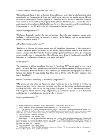 Vicente Calderón comentó pasados unos días:2633

“Hemos luchado hasta el fin y la decisión de un árbitro nos ha privado la satisfacción de haber
conquistado un Campeonato de Liga que hubiéramos merecido sin ayuda alguna. Hemos
recusado al árbitro señor Medina Iglesias. El daño que nos ha hecho ha sido sencillamente
vital. Como ha reconocido la mayor parte de los críticos deportivos, el At.Madrid ha sido el
equipo que ha hecho el mejor fútbol del torneo. Si en el último partido no se lesionan Gárate y
Luis ganamos la Liga. El Atlético ha sido el campeón de la mala suerte”.

Marcel Domingo subrayó:2634

“No hemos fracasado. La clave ha sido las lesiones y luego las equivocaciones ajenas, goles
anulados, y malos arbitrajes. He renovado el equipo y le he dado un espíritu, una mentalidad
nueva y un afán de batalla”.2635

Adelardo recuerda aquella Liga:2636

“Perdimos la Liga en el último partido ante el Barcelona. Empatamos y fue campeón el
Valencia. Hubo un penalti a Salcedo. Yo me lesioné y vi los últimos minutos en el lateral del
campo. Le decía a los barcelonistas Reina y Gallego, que eran conocidos míos, que se dejasen
meter un gol o que lo metieran ellos. No sabía que hacer desde la banda nadie marcaba. El
Barcelona se conformó con el empate, pese a que no le valía”.

Ufarte añade:2637

“Se empató en la última jornada de Liga con el Barcelona. El Valencia ganó la Liga pese a
perder en Sarriá. De haber ganado nosotros hubiésemos sido campeones de Liga por segundo
año consecutivo. Hubo un penalti de Rifé a Salcedo, yo estaba cerca de la jugada, fue cerca de
la raya, pero dentro del área grande. Fue difícil para el árbitro verlo. Nosotros atacamos más
que el Barcelona”.

Gárate2638 rememora su lesión y la pérdida del campeonato:2639

“Me lesioné en una salida de Reina que cayó encima de mí y me lesionó el tobillo, me
tuvieron que intervenir y estuve seis meses de baja. Hoy en día casi no puedo ni andar por el
tobillo y la rodilla. La decepción fue muy grande al no ganar la Liga. El Barcelona se adelantó
0-1 con gol de Martín Felosia, luego empatamos y el Atleti fue a por el 2-1 y el Barcelona
contemporizó el resultado pese a que no le valía el mismo.”

Luis Aragonés concluye:2640


2633
     “La Revista del Atlético de Madrid”. Madrid. Editada por el Club At.Madrid. Mayo de 1971
2634
     Revista “AS Color”. Madrid. Editada por el diario deportivo “AS”. 1 de junio de 1971
2635
     El 13 de junio de 1971, Marcel Domingo declaró en “Marca”: “Por corazón y cariño deseo quedarme siempre en el
Atlético. Al Atlético de Madrid le silban por los campos de España por complejo de inferioridad. Hemos renovado el equipo
en dos años. Los veteranos están en plena forma y son la base del equipo. Somos el mejor equipo de España y Europa”.
2636
     Entrevista realizada a Adelardo Rodríguez
2637
     Entrevista realizada a José Armando Ufarte
2638
     Añade Gárate: “La hija de Marcel Domingo falleció ese año y ese nos afectó muchísimo a todos. Para el técnico fue
terrible y su dolor se transmitió de alguna manera a todo el equipo” en PUCHADES, BIOSCA, AMANCIO, GARATE Y
FELIX MARTIALAY: Aquellos domingos de gloria. 1939-1976. Los años heroicos del fútbol español. Madrid. La Esfera de
los Libros S.A. Mayo 2002 (1ª edición)
2639
     Entrevista realizada a José Eulogio Gárate
2640
     MIGUELEZ, José y Javier G. MATALLANAS: Sentimiento Atlético. 100 años de sueños, alegrías y desencantos.
Barcelona. Plaza &Janés. Mayo de 2003 (1ª edición)

                                                                                                                   928
 