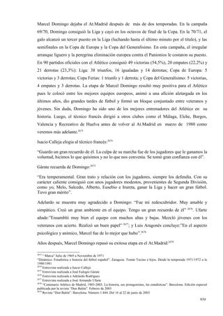 Marcel Domingo dejaba el At.Madrid después de más de dos temporadas. En la campaña
69/70, Domingo consiguió la Liga y cayó en los octavos de final de la Copa. En la 70/71, el
galo alcanzó un tercer puesto en la Liga (luchando hasta el último minuto por el título), y las
semifinales en la Copa de Europa y la Copa del Generalísimo. En esta campaña, el irregular
arranque liguero y la peregrina eliminación europea contra el Panionios le costaron su puesto.
En 90 partidos oficiales con el Atlético consiguió 49 victorias (54,5%), 20 empates (22,2%) y
21 derrotas (23,3%): Liga: 38 triunfos, 16 igualadas y 14 derrotas; Copa de Europa: 5
victorias y 3 derrotas; Copa Ferias: 1 triunfo y 1 derrota; y Copa del Generalísimo: 5 victorias,
4 empates y 3 derrotas. La etapa de Marcel Domingo resultó muy positiva para el Atlético
pues le colocó entre los mejores equipos europeos, animó a una afición aletargada en los
últimos años, dio grandes tardes de fútbol y formó un bloque conjuntado entre veteranos y
jóvenes. Sin duda, Domingo ha sido uno de los mejores entrenadores del Atlético en su
historia. Luego, el técnico francés dirigió a otros clubes como el Málaga, Elche, Burgos,
Valencia y Recreativo de Huelva antes de volver al At.Madrid en marzo de 1980 como
veremos más adelante.2673

Isacio Calleja elogia al técnico francés:2674

“Guardo un gran recuerdo de él. La culpa de su marcha fue de los jugadores que le ganamos la
voluntad, hicimos lo que quisimos y no lo que nos convenía. Se tomó gran confianza con él”.

Gárate recuerda de Domingo:2675

“Era temperamental. Gran trato y relación con los jugadores, siempre los defendía. Con su
carácter caliente consiguió con unos jugadores modestos, provenientes de Segunda División,
como yo, Melo, Salcedo, Alberto, Eusebio e Irureta, ganar la Liga y hacer un gran fútbol.
Tuvo gran mérito”.

Adelardo se muestra muy agradecido a Domingo: “Fue mi redescubridor. Muy amable y
simpático. Creó un gran ambiente en el equipo. Tengo un gran recuerdo de él” 2676. Ufarte
añade:”Ensambló muy bien el equipo con muchos altas y bajas. Mezcló jóvenes con los
veteranos con acierto. Realizó un buen papel” 2677; y Luis Aragonés concluye:”En el aspecto
psicológico y anímico, Marcel fue de lo mejor que hubo”.2678

Años después, Marcel Domingo repasó su exitosa etapa en el At.Madrid:2679

2673
     “ Marca” Julio de 1969 a Noviembre de 1971
“Dinámico. Estadística e historia del fútbol español”. Zaragoza. Tomás Tocino e hijos. Desde la temporada 1971/1972 a la
1980/1981
2674
     Entrevista realizada a Isacio Calleja
2675
     Entrevista realizada a José Eulogio Gárate
2676
     Entrevista realizada a Adelardo Rodríguez
2677
     Entrevista realizada a José Armando Ufarte
2678
     “Centenario Atlético de Madrid, 1903-2003. La historia, sus protagonistas, las estadísticas”. Barcelona. Edición especial
publicada por la revista “Don Balón”. Febrero de 2003
2679
     Revista “Don Balón”. Barcelona. Número 1.444. Del 16 al 22 de junio de 2003

                                                                                                                        939
 