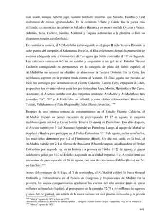 más usado, aunque Alberto jugó bastante también; mientras que Salcedo, Eusebio y Leal
disfrutaron de menos oportunidades. En la delantera, Ufarte y Gárate fue la pareja más
utilizada; sus ausencias las cubrieron Salcedo y Becerra, y en menor medida Orozco y Pataco.
Además, Tena, Cabrero, Juanito, Marramá y Laguna pertenecían a la plantilla si bien no
disputaron ningún partido oficial.

En cuanto a la cantera, el At.Madrileño acabó segundo en el grupo II de la Tercera División a
ocho puntos del campeón, el Salamanca. Por ello, el filial colchonero disputó la promoción de
ascenso a Segunda ante el Gimnástico de Tarragona que había concluido el 16º en Segunda.
Los catalanes vencieron 4-0 en su estadio y empataron a un gol en el Estadio Vicente
Calderón consiguiendo su permanencia en la categoría de plata del fútbol español; el
At.Madrileño no alcanzó su objetivo de abandonar la Tercera División. En la Copa, los
rojiblancos cayeron en la primera ronda contra el Vinaroz. El filial jugaba sus partidos de
local los domingos por la mañana en el Vicente Calderón. Ramón Cobo, exjugador del club,
preparaba a los jóvenes valores entre los que destacaban Raya, Morón, Menéndez y Del Cerro.
Asimismo, el Atlético contaba con dos conjuntos amateurs: At.Madrid y At.Madrileño; tres
juveniles: “A”, “B” y At.Madrileño; un infantil; y estos clubes colaboradores: Boetticher,
Toledo, Vallehermoso y Plata (Regional) y Peña Ufarte (Juveniles). 2706

Después de una intensa semana de entrenamientos en el Estadio Vicente Calderón, el
At.Madrid disputó su primer encuentro de pretemporada. El 12 de agosto, el conjunto
rojiblanco ganó por 4-1 al Calvo Sotelo (Tercera División) en Puertollano. Dos días después,
el Atlético superó por 3-1 al Osasuna (Segunda) en Pamplona. Luego, el equipo de Merkel se
desplazó a Huelva para participar en el Trofeo Colombino. El 19 de agosto, en las semifinales,
los madrileños derrotaron por 4-2 al Fluminense (Brasil). Un día más tarde, en la final, el
At.Madrid venció por 2-1 al Slovan de Bratislava (Checoslovaquia) adjudicándose el Trofeo
Colombino por segunda vez en su historia (la primera en 1966). El 22 de agosto, el grupo
colchonero goleó por 10-2 al Toledo (Regional) en la ciudad imperial. Y el Atlético cerró sus
encuentros de pretemporada, el 26 de agosto, con una derrota contra el Milán (Italia) por 2-1
en San Siro. 2707

Antes del comienzo de la Liga, el 3 de septiembre, el At.Madrid celebró la Junta General
Ordinaria y Extraordinaria en el Palacio de Congresos y Exposiciones de Madrid. En la
primera, los socios compromisarios aprobaron las cuentas del año anterior (más de cinco
millones de beneficio líquido), el presupuesto de la campaña 72/73 (148 millones de ingresos
y unos 145 de gastos), una subida de la cuota mensual en diez pesetas mensuales y la gestión
2706
     “Marca” Agosto de 1972 a Junio de 1973
“Dinámico. Estadística e historia del fútbol español”. Zaragoza. Tomás Tocino e hijos. Temporada 1973/1974. Número 3
2707
     “Marca” Agosto de 1972

                                                                                                                  949
 