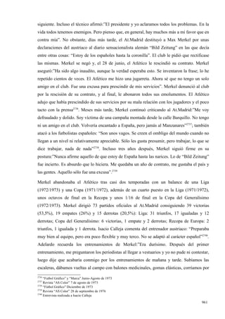 siguiente. Incluso el técnico afirmó:”El presidente y yo aclaramos todos los problemas. En la
vida todos tenemos enemigos. Pero pienso que, en general, hay muchos más a mi favor que en
contra mía”. No obstante, días más tarde, el At.Madrid destituyó a Max Merkel por unas
declaraciones del austriaco al diario sensacionalista alemán “Bild Zeitung” en las que decía
entre otras cosas: “Estoy de los españoles hasta la coronilla”. El club le pidió que rectificase
las mismas. Merkel se negó y, el 28 de junio, el Atlético le rescindió su contrato. Merkel
aseguró:”Ha sido algo inaudito, aunque la verdad esperaba esto. Se inventaron la frase; lo he
repetido cientos de veces. El Atlético me hizo una jugarreta. Ahora sé que no tengo un solo
amigo en el club. Fue una excusa para prescindir de mis servicios”. Merkel denunció al club
por la rescisión de su contrato, y al final, le abonaron todos sus emolumentos. El Atlético
adujo que había prescindido de sus servicios por su mala relación con los jugadores y el poco
tacto con la prensa2736. Meses más tarde, Merkel continuó criticando al At.Madrid:”Me voy
defraudado y dolido. Soy víctima de una campaña montada desde la calle Barquillo. No tengo
ni un amigo en el club. Volvería encantado a España, pero jamás al Manzanares”2737; también
atacó a los futbolistas españoles: “Son unos vagos. Se creen el ombligo del mundo cuando no
llegan a un nivel ni relativamente apreciable. Sólo les gusta presumir, pero trabajar, lo que se
dice trabajar, nada de nada”2738. Incluso tres años después, Merkel siguió firme en su
postura:”Nunca afirme aquello de que estoy de España hasta las narices. Lo de “Bild Zeitung”
fue incierto. Es absurdo que lo hiciera. Me quedaba un año de contrato, me gustaba el país y
las gentes. Aquello sólo fue una excusa”.2739

Merkel abandonaba el Atlético tras casi dos temporadas con un balance de una Liga
(1972/1973) y una Copa (1971/1972), además de un cuarto puesto en la Liga (1971/1972),
unos octavos de final en la Recopa y unos 1/16 de final en la Copa del Generalísimo
(1972/1973). Merkel dirigió 73 partidos oficiales al At.Madrid consiguiendo 39 victorias
(53,5%), 19 empates (26%) y 15 derrotas (20,5%): Liga: 31 triunfos, 17 igualadas y 12
derrotas; Copa del Generalísimo: 6 victorias, 1 empate y 2 derrotas; Recopa de Europa: 2
triunfos, 1 igualada y 1 derrota. Isacio Calleja comenta del entrenador austriaco: “Preparaba
muy bien al equipo, pero era poco flexible y muy terco. No se adaptó al carácter español”2740.
Adelardo recuerda los entrenamientos de Merkel:”Era durísimo. Después del primer
entrenamiento, me preguntaron los periodistas al llegar a vestuarios y yo no pude ni contestar,
luego dije que acabaría conmigo por los entrenamientos de mañana y tarde. Subíamos las
escaleras, dábamos vueltas al campo con balones medicinales, gomas elásticas, corríamos por
2736
     “Futbol Gráfico” y “Marca” Junio-Agosto de 1973
2737
     Revista “AS Color” 7 de agosto de 1973
2738
     “Fútbol Gráfico” Diciembre de 1973
2739
     Revista “AS Color” 28 de septiembre de 1976
2740
     Entrevista realizada a Isacio Calleja

                                                                                            961
 