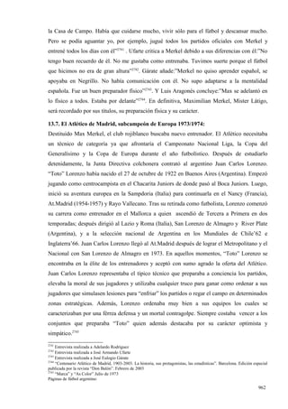 la Casa de Campo. Había que cuidarse mucho, vivir sólo para el fútbol y descansar mucho.
Pero se podía aguantar yo, por ejemplo, jugué todos los partidos oficiales con Merkel y
entrené todos los días con él”2741 . Ufarte critica a Merkel debido a sus diferencias con él:”No
tengo buen recuerdo de él. No me gustaba como entrenaba. Tuvimos suerte porque el fútbol
que hicimos no era de gran altura”2742. Gárate añade:”Merkel no quiso aprender español, se
apoyaba en Negrillo. No había comunicación con él. No supo adaptarse a la mentalidad
española. Fue un buen preparador físico”2743. Y Luis Aragonés concluye:”Max se adelantó en
lo físico a todos. Estaba por delante”2744. En definitiva, Maximilian Merkel, Mister Látigo,
será recordado por sus títulos, su preparación física y su carácter.

13.7. El Atlético de Madrid, subcampeón de Europa 1973/1974:
Destituido Max Merkel, el club rojiblanco buscaba nuevo entrenador. El Atlético necesitaba
un técnico de categoría ya que afrontaría el Campeonato Nacional Liga, la Copa del
Generalísimo y la Copa de Europa durante el año futbolístico. Después de estudiarlo
detenidamente, la Junta Directiva colchonera contrató al argentino Juan Carlos Lorenzo.
“Toto” Lorenzo había nacido el 27 de octubre de 1922 en Buenos Aires (Argentina). Empezó
jugando como centrocampista en el Chacarita Juniors de donde pasó al Boca Juniors. Luego,
inició su aventura europea en la Sampdoria (Italia) para continuarla en el Nancy (Francia),
At.Madrid (1954-1957) y Rayo Vallecano. Tras su retirada como futbolista, Lorenzo comenzó
su carrera como entrenador en el Mallorca a quien ascendió de Tercera a Primera en dos
temporadas; después dirigió al Lazio y Roma (Italia), San Lorenzo de Almagro y River Plate
(Argentina), y a la selección nacional de Argentina en los Mundiales de Chile’62 e
Inglaterra’66. Juan Carlos Lorenzo llegó al At.Madrid después de lograr el Metropolitano y el
Nacional con San Lorenzo de Almagro en 1973. En aquellos momentos, “Toto” Lorenzo se
encontraba en la élite de los entrenadores y aceptó con sumo agrado la oferta del Atlético.
Juan Carlos Lorenzo representaba el típico técnico que preparaba a conciencia los partidos,
elevaba la moral de sus jugadores y utilizaba cualquier truco para ganar como ordenar a sus
jugadores que simulasen lesiones para “enfriar” los partidos o regar el campo en determinados
zonas estratégicas. Además, Lorenzo ordenaba muy bien a sus equipos los cuales se
caracterizaban por una férrea defensa y un mortal contragolpe. Siempre costaba vencer a los
conjuntos que preparaba “Toto” quien además destacaba por su carácter optimista y
simpático.2745
2741
     Entrevista realizada a Adelardo Rodríguez
2742
     Entrevista realizada a José Armando Ufarte
2743
     Entrevista realizada a José Eulogio Gárate
2744
     “Centenario Atlético de Madrid, 1903-2003. La historia, sus protagonistas, las estadísticas”. Barcelona. Edición especial
publicada por la revista “Don Balón”. Febrero de 2003
2745
     “Marca” y “As Color” Julio de 1973
Páginas de fútbol argentino:

                                                                                                                        962
 