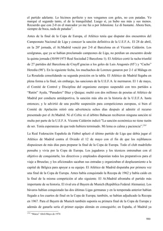 el partido adelante. Lo hicimos perfecto y nos vengamos con goles, no con patadas. Yo
marqué el segundo tanto, el de la tranquilidad. Luego sí, ya hubo sus más y sus menos.
Recuerdo que con 2-0 en el marcador yo me fui a por Johnstone. Le di bastante. Ahora bien,
siempre de boca, nada de patadas”.

Antes de la final de la Copa de Europa, el Atlético tenía que disputar dos encuentros del
Campeonato Nacional de Liga y conocer la sanción definitiva de la U.E.F.A.. El 28 de abril,
en la 28ª jornada, el At.Madrid venció por 2-0 al Barcelona en el Vicente Calderón. Los
azulgranas, que ya se habían proclamado campeones de Liga, no perdían un encuentro desde
la quinta jornada (30/09/1973 Real Sociedad 2 Barcelona 1). El Atlético cortó la racha triunfal
de 27 partidos del Barcelona de Cruyff gracias a los goles de Luis Aragonés (85’) y “Cacho”
Heredia (90’). En la siguiente fecha, los muchachos de Lorenzo ganaron por 2-1 al Málaga en
La Rosaleda consolidando su segunda posición en la tabla. El Atlético de Madrid llegaba en
plena forma a la final, sin embargo, las sanciones de la U.E.F.A. le mermaron. El 1 de mayo,
el Comité de Control y Disciplina del organismo europeo suspendió con tres partidos a
“Ratón” Ayala, “Panadero” Díaz y Quique; multó con dos millones de pesetas al Atlético de
Madrid por conducta antideportiva, la sanción más alta en la historia de la U.E.F.A. hasta
entonces; y le advirtió de una posible suspensión para competiciones europeas, si bien el
Comité de Apelación retiró esta advertencia ochos días después al admitir el recurso
presentado por el At.Madrid. Ni el Celtic ni el árbitro Babacan recibieron ninguna sanción ni
multa por parte de la U.E.F.A. Vicente Calderón indicó:”La sanción económica no tiene razón
de ser. Tenía esperanzas de que todo hubiera terminado. Mi lema es calma y paciencia”.2787

La Real Federación Española de Fútbol aplazó el último partido de Liga que debía jugar el
Atlético de Madrid contra el Oviedo el 12 de mayo con el fin de que los rojiblancos
dispusiesen de más días para preparar la final de la Copa de Europa. Todo el club madrileño
pensaba y vivía por la Copa de Europa. Los jugadores y los técnicos entrenaban con el
objetivo de conquistarla; los directivos y empleados disponían todos los preparativos para el
viaje a Bruselas; y los aficionados sacaban sus entradas y organizaban el desplazamiento a la
capital de Bélgica para apoyar a su equipo. El Atlético de Madrid disputaba por primera vez
una final de la Copa de Europa. Antes había conquistado la Recopa de 1962 y había caído en
la final de la misma competición al año siguiente. El At.Madrid afrontaba el partido más
importante de su historia. El rival era el Bayern de Munich (República Federal Alemania). Los
bávaros habían conquistado las dos últimas Ligas germanas y en la temporada anterior habían
llegado a los cuartos de final en la Copa de Europa; también, se habían adjudicado la Recopa
en 1967. Para el Bayern de Munich también suponía su primera final de la Copa de Europa y
además de ganarla sería el primer equipo alemán en conseguirlo; en España, el Madrid ya
2787
       “Marca” Abril-Mayo de 1974

                                                                                           980
 