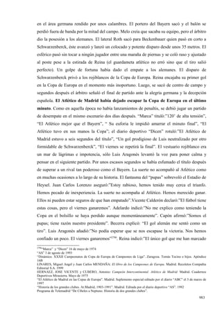 en el área germana rendido por unos calambres. El portero del Bayern sacó y el balón se
perdió fuera de banda por la mitad del campo. Melo creía que sacaba su equipo, pero el árbitro
dio la posesión a los alemanes. El lateral Roth sacó para Beckenbauer quien pasó en corto a
Schwarzenberck, éste avanzó y lanzó un colocado y potente disparo desde unos 35 metros. El
esférico pasó sin tocar a ningún jugador entre una maraña de piernas y se coló raso y ajustado
al poste pese a la estirada de Reina (el guardameta atlético no erró sino que el tiro salió
perfecto). Un golpe de fortuna había dado el empate a los alemanes. El disparo de
Schwarzenberck privó a los rojiblancos de la Copa de Europa. Reina encajaba su primer gol
en la Copa de Europa en el momento más inoportuno. Luego, se sacó de centro de campo y
segundos después el árbitro señaló el final de partido ante la alegría germana y la decepción
española. El Atlético de Madrid había dejado escapar la Copa de Europa en el último
minuto. Como en aquella época no había lanzamientos de penaltis, se debió jugar un partido
de desempate en el mismo escenario dos días después. “Marca” tituló:”120’ de alta tensión”,
“El Atlético mejor que el Bayern”, “ Su euforia le impidió amarrar el minuto final”, “El
Atlético tuvo en sus manos la Copa”; el diario deportivo “Dicen” rotuló:”El Atlético de
Madrid estuvo a seis segundos del título”, “Un gol prodigioso de Luis neutralizado por otro
formidable de Schwarzenberck”, “El viernes se repetirá la final”. El vestuario rojiblanco era
un mar de lágrimas e impotencia, sólo Luis Aragonés levantó la voz para poner calma y
pensar en el siguiente partido. Por unos escasos segundos se había esfumado el título después
de superar a un rival tan poderoso como el Bayern. La suerte no acompañó al Atlético como
en muchas ocasiones a lo largo de su historia. El fantasma del “pupas” sobrevoló el Estadio de
Heysel. Juan Carlos Lorenzo aseguró:”Estoy rabioso, hemos tenido muy cerca el triunfo.
Hemos pecado de inexperiencia. La suerte no acompaña al Atlético. Hemos merecido ganar.
Ellos ni pueden estar seguros de que han empatado”.Vicente Calderón declaró:”El fútbol tiene
estas cosas, pero el viernes ganaremos”. Adelardo indicó:”No me explico como teniendo la
Copa en el bolsillo se haya perdido aunque momentáneamente”. Capón afirmó:”Somos el
pupas; tiene razón nuestro presidente”. Becerra explicó: “El gol alemán me sentó como un
tiro”. Luis Aragonés añadió:”No podía esperar que se nos escapase la victoria. Nos hemos
confiado un poco. El viernes ganaremos”2790. Reina indicó:”El único gol que me han marcado
2790
   “Marca” y “Dicen” 16 de mayo de 1974
“AS” 3 de agosto de 1993
“Dinámico. XXXII Campeonatos de Copa de Europa de Campeones de Liga”. Zaragoza. Tomás Tocino e hijos. Apéndice
16B
LINARES, Miguel Angel y Juan Carlos MENDAÑA: El libro de los Campeones de Europa. Madrid. Recoletos Compañía
Editorial S.A. 1999
HERNAEZ, JOSE VICENTE y CUBERO, Antonio: Campeón Intercontinental. Atlético de Madrid. Madrid. Cuadernos
Deportivos Mirasierra. Mayo de 1975
“El Atlético de Madrid en las Copas de Europa”. Madrid. Suplemento especial editado por el diario “ABC” el 3 de marzo de
1997
“Historia de los grandes clubes. At.Madrid, 1903-1991”. Madrid. Editada por el diario deportivo “AS”. 1992
Programa de Telemadrid “De Cibeles a Neptuno. Historia de dos grandes clubes”.

                                                                                                                   983
 