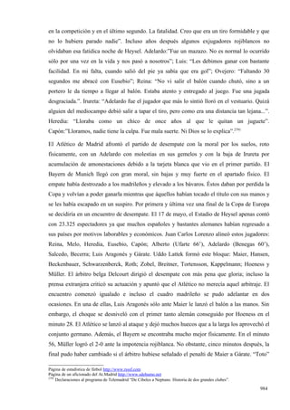 en la competición y en el último segundo. La fatalidad. Creo que era un tiro formidable y que
no lo hubiera parado nadie”. Incluso años después algunos exjugadores rojiblancos no
olvidaban esa fatídica noche de Heysel. Adelardo:”Fue un mazazo. No es normal lo ocurrido
sólo por una vez en la vida y nos pasó a nosotros”; Luis: “Les debimos ganar con bastante
facilidad. En mi falta, cuando salió del pie ya sabía que era gol”; Ovejero: “Faltando 30
segundos me abracé con Eusebio”; Reina: “No vi salir el balón cuando chutó, sino a un
portero le da tiempo a llegar al balón. Estaba atento y entregado al juego. Fue una jugada
desgraciada.”. Irureta: “Adelardo fue el jugador que más lo sintió lloró en el vestuario. Quizá
alguien del mediocampo debió salir a tapar el tiro, pero como era una distancia tan lejana...”.
Heredia: “Lloraba como un chico de once años al que le quitan un juguete”.
Capón:”Lloramos, nadie tiene la culpa. Fue mala suerte. Ni Dios se lo explica”.2791

El Atlético de Madrid afrontó el partido de desempate con la moral por los suelos, roto
físicamente, con un Adelardo con molestias en sus gemelos y con la baja de Irureta por
acumulación de amonestaciones debido a la tarjeta blanca que vio en el primer partido. El
Bayern de Munich llegó con gran moral, sin bajas y muy fuerte en el apartado físico. El
empate había destrozado a los madrileños y elevado a los bávaros. Éstos daban por perdida la
Copa y volvían a poder ganarla mientras que áquellos habían tocado el título con sus manos y
se les había escapado en un suspiro. Por primera y última vez una final de la Copa de Europa
se decidiría en un encuentro de desempate. El 17 de mayo, el Estadio de Heysel apenas contó
con 23.325 espectadores ya que muchos españoles y bastantes alemanes habían regresado a
sus países por motivos laborables y económicos. Juan Carlos Lorenzo alineó estos jugadores:
Reina, Melo, Heredia, Eusebio, Capón; Alberto (Ufarte 66’), Adelardo (Benegas 60’),
Salcedo, Becerra; Luis Aragonés y Gárate. Uddo Lattek formó este bloque: Maier, Hansen,
Beckenbauer, Schwarzenberck, Roth; Zobel, Breitner, Tortensson, Kappelmann; Hoeness y
Müller. El árbitro belga Delcourt dirigió el desempate con más pena que gloria; incluso la
prensa extranjera criticó su actuación y apuntó que el Atlético no merecía aquel arbitraje. El
encuentro comenzó igualado e incluso el cuadro madrileño se pudo adelantar en dos
ocasiones. En una de ellas, Luis Aragonés sólo ante Maier le lanzó el balón a las manos. Sin
embargo, el choque se desniveló con el primer tanto alemán conseguido por Hoeness en el
minuto 28. El Atlético se lanzó al ataque y dejó muchos huecos que a la larga los aprovechó el
conjunto germano. Además, el Bayern se encontraba mucho mejor físicamente. En el minuto
56, Müller logró el 2-0 ante la impotencia rojiblanca. No obstante, cinco minutos después, la
final pudo haber cambiado si el árbitro hubiese señalado el penalti de Maier a Gárate. “Toto”

Página de estadística de fútbol http://www.rsssf.com
Página de un aficionado del At.Madrid http://www.sdehumo.net
2791
     Declaraciones al programa de Telemadrid “De Cibeles a Neptuno. Historia de dos grandes clubes”.

                                                                                                       984
 
