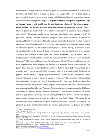 Lorenzo buscó más profundidad con Ufarte, pero los alemanes sentenciaron a la contra con
los tantos de Müller (69’), en fuera de juego,                    y Hoeness (81´). El 4-0 final reflejó la
superioridad alemana en ese encuentro, aunque no había tanta diferencia entre ambos equipos
como se demostró en el primer choque. El Bayern de Munich se adjudicó su primera Copa
de Europa (luego venció también en las dos siguientes ediciones) y la primera para el
fútbol alemán. La fortuna se había mostrado esquiva con el equipo español. “Marca”
tituló:”El primer gol cambió todo”, “Los atléticos se dislocaron al tener que atacar”, “Bayern,
más fondo”, “Descarado penalti en un momento psicológico, pues suponía el 2-1”. El
presidente, Vicente Calderón, manifestó indignado:”Dos goles en offside, un penalti sin
castigar. ¿El árbitro? ¡Horroroso!. Me daba asco, un asco profundo estar en el palco, viendo la
alegría de Franchi (presidente de la U.E.F.A.) y como aplaudía el gol alemán, viendo su risa
en este nuevo partido. Me ha tocado hacer el paripé. El árbitro de hoy, el miércoles estuvo
viendo el partido con los jueces de línea y se levantó y gritó de alegría, con el gol alemán.
Venían a por nosotros a cada paso. Nos tenían atenazados”. En la misma línea el
vicepresidente, Santos Campano, aseveró:”La suerte, los árbitros y la U.E.F.A. nos han vuelto
la espalda”. El técnico rojiblanco, Juan Carlos Lorenzo, afirmó:”Hemos perdido ante un gran
rival. El penalti que no se pitó pudo ser decisivo. Los alemanes frescos como una rosa. Una
pena”. Luis Aragonés indicó:”Perdimos quizá por falta de serenidad y tranquilidad en la
segunda parte”. Irureta aseguró:”Mal, realmente mal en la segunda mitad. Perdimos los
papeles”. Ufarte apuntó:”El equipo jugó desmantelado”. Gárate aclaró: “Fue penalti”. Melo
resumió:”La suerte la tuvo el Bayern al marcar el primer gol”. La expedición rojiblanca llegó
al aeropuerto de Barajas a las cinco de la madrugada del 18 de mayo donde se encontraban
numerosos hinchas rojiblancos.2792Años después, varios exfutbolistas del Atlético recuerdan
con amargura aquel partido. Luis Aragonés:”Nosotros tuvimos poca concentración. Hablamos
demasiado del primer partido. Lamento innecesario. Nos fuimos demasiado al ataque
creyendo que éramos superiores y en un contragolpe Hoeness marcó”. Irureta: “La gente lo
sintió mucho; mucha gente se hizo del Atleti por esa final”. Reina: “El primer día de
entrenamiento en el Manzanares al regreso de la final me llamó Calderón a su despacho. Me
preguntó que como estaba anímicamente. Le contesté que destruido. Me dijo que me olvidará
2792
   “Marca” 18 de mayo de 1974
“AS” 3 de agosto de 1993
“Dinámico. XXXII Campeonatos de Copa de Europa de Campeones de Liga”. Zaragoza. Tomás Tocino e hijos. Apéndice
16B
LINARES, Miguel Angel y Juan Carlos MENDAÑA: El libro de los Campeones de Europa. Madrid. Recoletos Compañía
Editorial S.A. 1999
“El Atlético de Madrid en las Copas de Europa”. Madrid. Suplemento especial editado por el diario “ABC” el 3 de marzo de
1997
“Historia de los grandes clubes. At.Madrid, 1903-1991”. Madrid. Editada por el diario deportivo “AS”. 1992
Programa de Telemadrid “De Cibeles a Neptuno. Historia de dos grandes clubes”.
Pagína de estadísticas de fútbol http://www.rsssf.com
Página de un aficionado del At.Madrid http://www.sdehumo.net

                                                                                                                   985
 