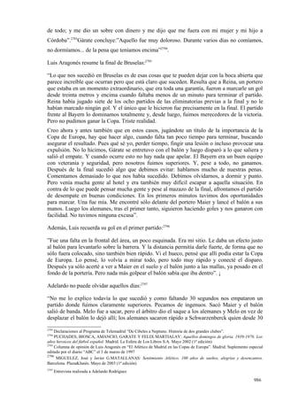 de todo; y me dio un sobre con dinero y me dijo que me fuera con mi mujer y mi hijo a
Córdoba”.2793Gárate concluye:”Aquello fue muy doloroso. Durante varios días no comíamos,
no dormíamos... de la pena que teníamos encima”2794.

Luis Aragonés resume la final de Bruselas:2795

“Lo que nos sucedió en Bruselas es de esas cosas que te pueden dejar con la boca abierta que
parece increíble que ocurran pero que está claro que suceden. Resulta que a Reina, un portero
que estaba en un momento extraordinario, que era toda una garantía, fueron a marcarle un gol
desde treinta metros y encima cuando faltaba menos de un minuto para terminar el partido.
Reina había jugado siete de los ocho partidos de las eliminatorias previas a la final y no le
habían marcado ningún gol. Y el único que le hicieron fue precisamente en la final. El partido
frente al Bayern lo dominamos totalmente y, desde luego, fuimos merecedores de la victoria.
Pero no pudimos ganar la Copa. Triste realidad.
Creo ahora y antes también que en estos casos, jugándote un título de la importancia de la
Copa de Europa, hay que hacer algo, cuando falta tan poco tiempo para terminar, buscando
asegurar el resultado. Pues qué sé yo, perder tiempo, fingir una lesión o incluso provocar una
expulsión. No lo hicimos, Gárate se entretuvo con el balón y luego disparó a lo que saliera y
salió el empate. Y cuando ocurre esto no hay nada que apelar. El Bayern era un buen equipo
con veteranía y seguridad, pero nosotros fuimos superiores. Y, pese a todo, no ganamos.
Después de la final sucedió algo que debimos evitar: hablamos mucho de nuestras penas.
Comentamos demasiado lo que nos había sucedido. Debimos olvidarnos, a dormir y punto.
Pero venía mucha gente al hotel y era también muy difícil escapar a aquella situación. En
contra de lo que puede pensar mucha gente y pese al mazazo de la final, afrontamos el partido
de desempate en buenas condiciones. En los primeros minutos tuvimos dos oportunidades
para marcar. Una fue mía. Me encontré sólo delante del portero Maier y lancé el balón a sus
manos. Luego los alemanes, tras el primer tanto, siguieron haciendo goles y nos ganaron con
facilidad. No tuvimos ninguna excusa”.

Además, Luis recuerda su gol en el primer partido:2796

”Fue una falta en la frontal del área, un poco esquinada. Era mi sitio. Le daba un efecto justo
al balón para levantarlo sobre la barrera. Y la distancia permitía darle fuerte, de forma que no
sólo fuera colocado, sino también bien rápido. Vi el hueco, pensé que allí podía estar la Copa
de Europa. Lo pensé, lo volvía a mirar todo, pero todo muy rápido y conecté el disparo.
Después ya sólo acerté a ver a Maier en el suelo y el balón junto a las mallas, ya posado en el
fondo de la portería. Pero nada más golpear el balón sabía que iba dentro”. ¡

Adelardo no puede olvidar aquellos días:2797

“No me lo explico todavía lo que sucedió y como faltando 30 segundos nos empataron un
partido donde fuimos claramente superiores. Pecamos de ingenuos. Sacó Maier y el balón
salió de banda. Melo fue a sacar, pero el árbitro dio el saque a los alemanes y Melo en vez de
desplazar el balón lo dejó allí; los alemanes sacaron rápido a Schwarzenberck quien desde 30
2793
     Declaraciones al Programa de Telemadrid “De Cibeles a Neptuno. Historia de dos grandes clubes”.
2794
     PUCHADES, BIOSCA, AMANCIO, GARATE Y FELIX MARTIALAY: Aquellos domingos de gloria. 1939-1976. Los
años heroicos del fútbol español. Madrid. La Esfera de Los Libros S.A. Mayo 2002 (1ª edición)
2795
     Columna de opinión de Luis Aragonés en “El Atlético de Madrid en las Copas de Europa”. Madrid. Suplemento especial
editado por el diario “ABC” el 3 de marzo de 1997
2796
      MIGUELEZ, José y Javier G.MATALLANAS: Sentimiento Atlético. 100 años de sueños, alegrías y desencantos.
Barcelona. Plaza&Janés. Mayo de 2003 (1ª edición)
2797
       Entrevista realizada a Adelardo Rodríguez

                                                                                                                  986
 