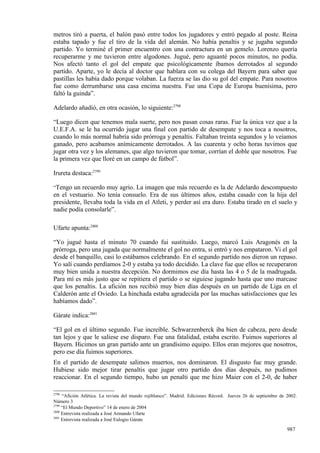 metros tiró a puerta, el balón pasó entre todos los jugadores y entró pegado al poste. Reina
estaba tapado y fue el tiro de la vida del alemán. No había penaltis y se jugaba segundo
partido. Yo terminé el primer encuentro con una contractura en un gemelo. Lorenzo quería
recuperarme y me tuvieron entre algodones. Jugué, pero aguanté pocos minutos, no podía.
Nos afectó tanto el gol del empate que psicológicamente íbamos derrotados al segundo
partido. Aparte, yo le decía al doctor que hablara con su colega del Bayern para saber que
pastillas les había dado porque volaban. La fuerza se las dio su gol del empate. Para nosotros
fue como derrumbarse una casa encima nuestra. Fue una Copa de Europa buenísima, pero
faltó la guinda”.

Adelardo añadió, en otra ocasión, lo siguiente:2798

“Luego dicen que tenemos mala suerte, pero nos pasan cosas raras. Fue la única vez que a la
U.E.F.A. se le ha ocurrido jugar una final con partido de desempate y nos toca a nosotros,
cuando lo más normal habría sido prórroga y penaltis. Faltaban treinta segundos y lo veíamos
ganado, pero acabamos anímicamente derrotados. A las cuarenta y ocho horas tuvimos que
jugar otra vez y los alemanes, que algo tuvieron que tomar, corrían el doble que nosotros. Fue
la primera vez que lloré en un campo de fútbol”.

Irureta destaca:2799

“Tengo  un recuerdo muy agrio. La imagen que más recuerdo es la de Adelardo descompuesto
en el vestuario. No tenía consuelo. Era de sus últimos años, estaba casado con la hija del
presidente, llevaba toda la vida en el Atleti, y perder así era duro. Estaba tirado en el suelo y
nadie podía consolarle”.

Ufarte apunta:2800

“Yo jugué hasta el minuto 70 cuando fui sustituido. Luego, marcó Luis Aragonés en la
prórroga, pero una jugada que normalmente el gol no entra, si entró y nos empataron. Vi el gol
desde el banquillo, casi lo estábamos celebrando. En el segundo partido nos dieron un repaso.
Yo salí cuando perdíamos 2-0 y estaba ya todo decidido. La clave fue que ellos se recuperaron
muy bien unida a nuestra decepción. No dormimos ese día hasta las 4 o 5 de la madrugada.
Para mí es más justo que se repitiera el partido o se siguiese jugando hasta que uno marcase
que los penaltis. La afición nos recibió muy bien días después en un partido de Liga en el
Calderón ante el Oviedo. La hinchada estaba agradecida por las muchas satisfacciones que les
habíamos dado”.

Gárate indica:2801

“El gol en el último segundo. Fue increíble. Schwarzenberck iba bien de cabeza, pero desde
tan lejos y que le saliese ese disparo. Fue una fatalidad, estaba escrito. Fuimos superiores al
Bayern. Hicimos un gran partido ante un grandísimo equipo. Ellos eran mejores que nosotros,
pero ese día fuimos superiores.
En el partido de desempate salimos muertos, nos dominaron. El disgusto fue muy grande.
Hubiese sido mejor tirar penaltis que jugar otro partido dos días después, no pudimos
reaccionar. En el segundo tiempo, hubo un penalti que me hizo Maier con el 2-0, de haber

2798
     “Afición Atlética. La revista del mundo rojiblanco”. Madrid. Ediciones Récord. Jueves 26 de septiembre de 2002.
Número 3
2799
     “El Mundo Deportivo” 14 de enero de 2004
2800
     Entrevista realizada a José Armando Ufarte
2801
     Entrevista realizada a José Eulogio Gárate

                                                                                                               987
 