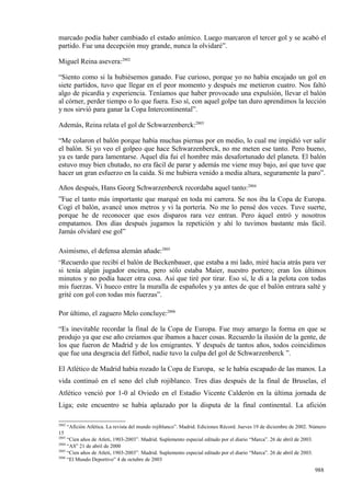 marcado podía haber cambiado el estado anímico. Luego marcaron el tercer gol y se acabó el
partido. Fue una decepción muy grande, nunca la olvidaré”.

Miguel Reina asevera:2802

“Siento como si la hubiésemos ganado. Fue curioso, porque yo no había encajado un gol en
siete partidos, tuvo que llegar en el peor momento y después me metieron cuatro. Nos faltó
algo de picardía y experiencia. Teníamos que haber provocado una expulsión, llevar el balón
al córner, perder tiempo o lo que fuera. Eso sí, con aquel golpe tan duro aprendimos la lección
y nos sirvió para ganar la Copa Intercontinental”.

Además, Reina relata el gol de Schwarzenberck:2803

“Me colaron el balón porque había muchas piernas por en medio, lo cual me impidió ver salir
el balón. Si yo veo el golpeo que hace Schwarzenberck, no me meten ese tanto. Pero bueno,
ya es tarde para lamentarse. Aquel día fui el hombre más desafortunado del planeta. El balón
estuvo muy bien chutado, no era fácil de parar y además me viene muy bajo, así que tuve que
hacer un gran esfuerzo en la caída. Si me hubiera venido a media altura, seguramente la paro”.

Años después, Hans Georg Schwarzenberck recordaba aquel tanto:2804
”Fue el tanto más importante que marqué en toda mi carrera. Se nos iba la Copa de Europa.
Cogí el balón, avancé unos metros y vi la portería. No me lo pensé dos veces. Tuve suerte,
porque he de reconocer que esos disparos rara vez entran. Pero áquel entró y nosotros
empatamos. Dos días después jugamos la repetición y ahí lo tuvimos bastante más fácil.
Jamás olvidaré ese gol”

Asimismo, el defensa alemán añade:2805
”Recuerdo  que recibí el balón de Beckenbauer, que estaba a mi lado, miré hacia atrás para ver
si tenía algún jugador encima, pero sólo estaba Maier, nuestro portero; eran los últimos
minutos y no podía hacer otra cosa. Así que tiré por tirar. Eso sí, le di a la pelota con todas
mis fuerzas. Vi hueco entre la muralla de españoles y ya antes de que el balón entrara salté y
grité con gol con todas mis fuerzas”.

Por último, el zaguero Melo concluye:2806

“Es inevitable recordar la final de la Copa de Europa. Fue muy amargo la forma en que se
produjo ya que ese año creíamos que íbamos a hacer cosas. Recuerdo la ilusión de la gente, de
los que fueron de Madrid y de los emigrantes. Y después de tantos años, todos coincidimos
que fue una desgracia del fútbol, nadie tuvo la culpa del gol de Schwarzenberck ”.

El Atlético de Madrid había rozado la Copa de Europa, se le había escapado de las manos. La
vida continuó en el seno del club rojiblanco. Tres días después de la final de Bruselas, el
Atlético venció por 1-0 al Oviedo en el Estadio Vicente Calderón en la última jornada de
Liga; este encuentro se había aplazado por la disputa de la final continental. La afición

2802
       “Afición Atlética. La revista del mundo rojiblanco”. Madrid. Ediciones Récord. Jueves 19 de diciembre de 2002. Número
15
2803
     “Cien años de Atleti, 1903-2003”. Madrid. Suplemento especial editado por el diario “Marca”. 26 de abril de 2003.
2804
     “AS” 21 de abril de 2000
2805
     “Cien años de Atleti, 1903-2003”. Madrid. Suplemento especial editado por el diario “Marca”. 26 de abril de 2003.
2806
     “El Mundo Deportivo” 4 de octubre de 2003

                                                                                                                         988
 