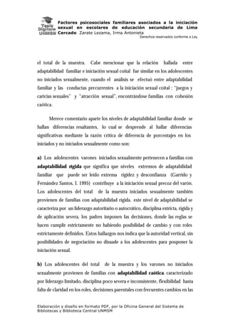 Factores psicosociales familiares asociados a la iniciación
sexual en escolares de educación secundaria de Lima
Cercado Zarate Lezama, Irma Antonieta
Derechos reservados conforme a Ley
Elaboración y diseño en formato PDF, por la Oficina General del Sistema de
Bibliotecas y Biblioteca Central UNMSM
el total de la muestra. Cabe mencionar que la relación hallada entre
adaptabilidad familiar e iniciación sexual coital fue similar en los adolescentes
no iniciados sexualmente, cuando el análisis se efectuó entre adaptabilidad
familiar y las conductas precurrentes a la iniciación sexual coital : “juegos y
caricias sexuales” y “atracción sexual”, encontrándose familias con cohesión
caótica.
Merece comentario aparte los niveles de adaptabilidad familiar donde se
hallan diferencias resaltantes, lo cual se desprende al hallar diferencias
significativas mediante la razón crítica de diferencia de porcentajes en los
iniciados y no iniciados sexualmente como son:
a) Los adolescentes varones iniciados sexualmente pertenecen a familias con
adaptabilidad rígida que significa que niveles extremos de adaptabilidad
familiar que puede ser leído extrema rigidez y desconfianza (Garrido y
Fernández Santos, I. 1995) contribuye a la iniciación sexual precoz del varón.
Los adolescentes del total de la muestra iniciados sexualmente también
provienen de familias con adaptabilidad rígida. este nivel de adaptabilidad se
caracteriza por un liderazgo autoritario o autocrático, disciplina estricta, rígida y
de aplicación severa, los padres imponen las decisiones, donde las reglas se
hacen cumplir estrictamente no habiendo posibilidad de cambio y con roles
estrictamente definidos. Estos hallazgos nos indica que la autoridad vertical, sin
posibilidades de negociación no disuade a los adolescentes para posponer la
iniciación sexual.
b) Los adolescentes del total de la muestra y los varones no iniciados
sexualmente provienen de familias con adaptabilidad caótica. caracterizado
por liderazgo limitado, disciplina poco severa e inconsistente, flexibilidad hasta
falta de claridad en los roles, decisiones parentales con frecuentes cambios en las
 