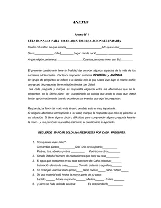 ANEXOS
Anexo N° 1
CUESTIONARIO PARA ESCOLARES DE EDUCACION SECUNDARIA
Centro Educativo en que estudia________________________Año que cursa:_________
Sexo:_____________ Edad_________Lugar donde nació________ ________________
A que religión pertenece: _________________Cuantas personas viven con Ud:________
El presente cuestionario tiene la finalidad de conocer algunos aspectos de la vida de los
escolares adolescentes. Por favor responder en forma INDIVIDUAL y ANÓNIMA.
Un grupo de preguntas se refiere a la familia con la que Usted vive bajo el mismo techo;
otro grupo de preguntas tiene relación directa con Usted.
Lea cada pregunta y marque su respuesta eligiendo entre las alternativas que se le
presentan, en la última parte del cuestionario se solicita que anote la edad que Usted
tenían aproximadamente cuando ocurrieron los eventos que aquí se preguntan.
Responda por favor del modo más sincero posible, esto es muy importante.
Si ninguna alternativa corresponde a su caso marque la respuesta que más se parezca a
su situación. Si tiene alguna duda o dificultad para comprender alguna pregunta levante
la mano y las personas que están aplicando el cuestionario le ayudarán.
RECUERDE MARCAR SOLO UNA RESPUESTA POR CADA PREGUNTA.
1. Con quienes vive Usted?
Con ambos padres___________Solo uno de los padres__________
Padres, tíos, abuelos y otros _________ Padrinos u otros________
2. Señale Usted el número de habitaciones que tiene su casa_________
3. El agua que consumen en su casa proviene de: Caño colectivo:_______
Instalación dentro de casa_______ Camión cisterna o aguatero_______
4. En mi hogar usamos: Baño propio____Baño común _____Baño Público_____
5. De qué material está hecha la mayor parte de su casa:
Ladrillo:______ Adobe o quincha ______ Madera______ Estera _______
6. ¿Cómo se halla ubicada su casa: Es independiente__________
 