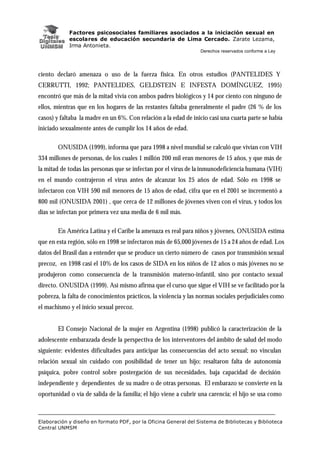 Factores psicosociales familiares asociados a la iniciación sexual en
escolares de educación secundaria de Lima Cercado. Zarate Lezama,
Irma Antonieta.
Derechos reservados conforme a Ley
Elaboración y diseño en formato PDF, por la Oficina General del Sistema de Bibliotecas y Biblioteca
Central UNMSM
ciento declaró amenaza o uso de la fuerza física. En otros estudios (PANTELIDES Y
CERRUTTI, 1992; PANTELIDES, GELDSTEIN E INFESTA DOMÍNGUEZ, 1995)
encontró que más de la mitad vivía con ambos padres biológicos y 14 por ciento con ninguno de
ellos, mientras que en los hogares de las restantes faltaba generalmente el padre (26 % de los
casos) y faltaba la madre en un 6%. Con relación a la edad de inicio casi una cuarta parte se había
iniciado sexualmente antes de cumplir los 14 años de edad.
ONUSIDA (1999), informa que para 1998 a nivel mundial se calculó que vivían con VIH
334 millones de personas, de los cuales 1 millón 200 mil eran menores de 15 años, y que más de
la mitad de todas las personas que se infectan por el virus de la inmunodeficiencia humana (VIH)
en el mundo contrajeron el virus antes de alcanzar los 25 años de edad. Sólo en 1998 se
infectaron con VIH 590 mil menores de 15 años de edad, cifra que en el 2001 se incrementó a
800 mil (ONUSIDA 2001) , que cerca de 12 millones de jóvenes viven con el virus, y todos los
días se infectan por primera vez una media de 6 mil más.
En América Latina y el Caribe la amenaza es real para niños y jóvenes, ONUSIDA estima
que en esta región, sólo en 1998 se infectaron más de 65,000 jóvenes de 15 a 24 años de edad. Los
datos del Brasil dan a entender que se produce un cierto número de casos por transmisión sexual
precoz, en 1998 casi el 10% de los casos de SIDA en los niños de 12 años o más jóvenes no se
produjeron como consecuencia de la transmisión materno-infantil, sino por contacto sexual
directo. ONUSIDA (1999). Así mismo afirma que el curso que sigue el VIH se ve facilitado por la
pobreza, la falta de conocimientos prácticos, la violencia y las normas sociales perjudiciales como
el machismo y el inicio sexual precoz.
El Consejo Nacional de la mujer en Argentina (1998) publicó la caracterización de la
adolescente embarazada desde la perspectiva de los interventores del ámbito de salud del modo
siguiente: evidentes dificultades para anticipar las consecuencias del acto sexual; no vinculan
relación sexual sin cuidado con posibilidad de tener un hijo; resaltaron falta de autonomía
psíquica, pobre control sobre postergación de sus necesidades, baja capacidad de decisión
independiente y dependientes de su madre o de otras personas. El embarazo se convierte en la
oportunidad o vía de salida de la familia; el hijo viene a cubrir una carencia; el hijo se usa como
 
