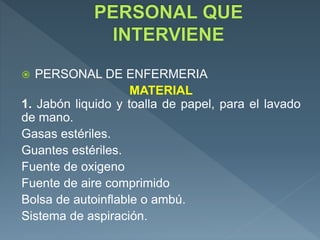  PERSONAL DE ENFERMERIA
MATERIAL
1. Jabón liquido y toalla de papel, para el lavado
de mano.
Gasas estériles.
Guantes estériles.
Fuente de oxigeno
Fuente de aire comprimido
Bolsa de autoinflable o ambú.
Sistema de aspiración.
 