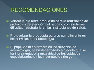  Valorar la presente propuesta para la realización de
protocolos de atención del neonato con síndrome
dificultad respiratoria en las instituciones de salud.
 Protocolizar la propuesta para su cumplimiento en
los servicios de neonatología.
 El papel de la enfermera en los servicios de
neonatología, se ha desarrollado a medida que se
ha incrementado la necesidad de los cuidados
especializados en los neonatos de riesgo
 